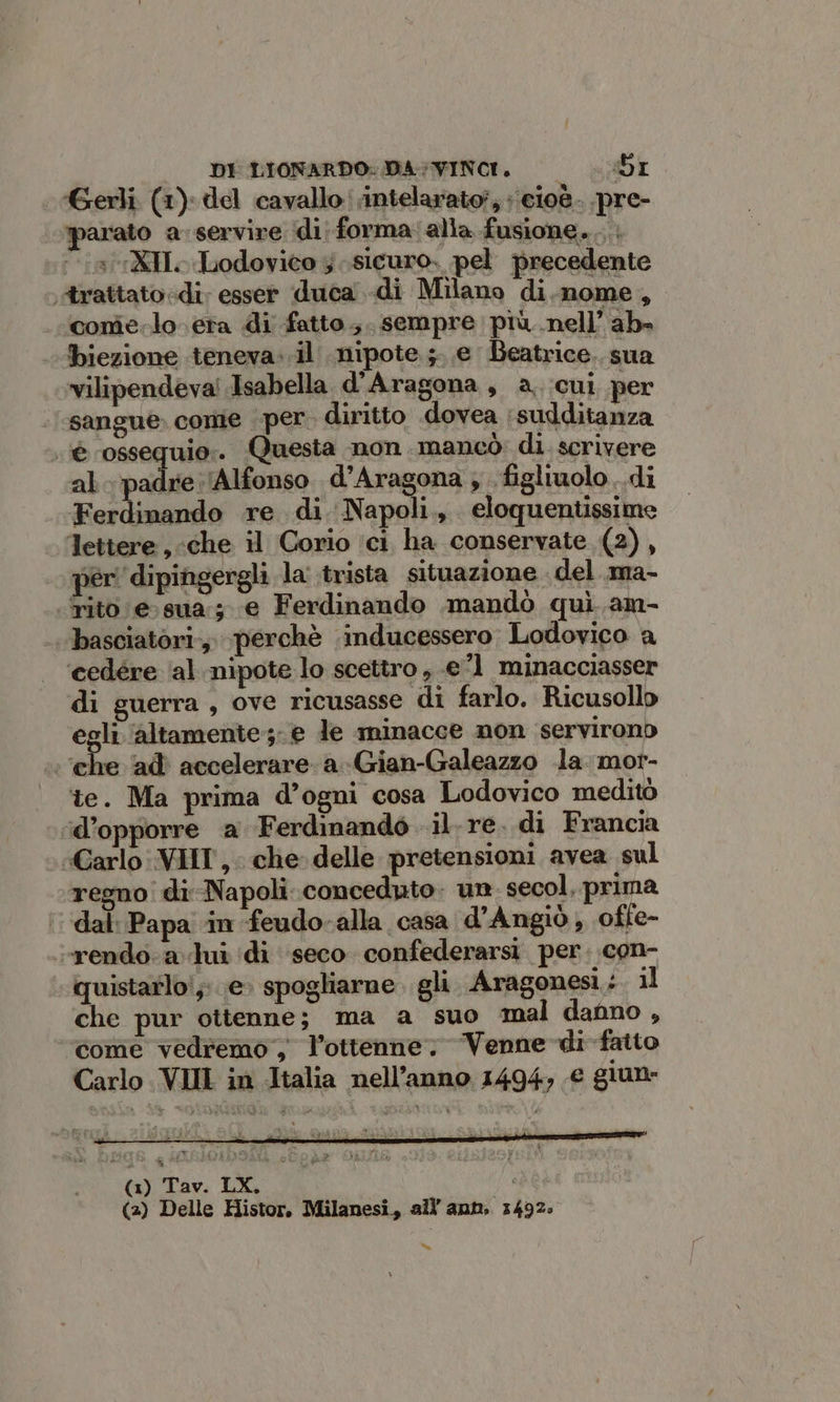 Gerli (1) del cavallo intelarato?, ‘cioè. pre- parato a servire di; forma: alia fusione... ‘aXIL Lodovico 3 sicuro, pel precedente «trattato «di: esser duca di Milano di.nome, conie.lo era di fatto ;. sempre più nell’ ab» biezione teneva. .il nipote. ;. e Beatrice. sua vilipendevai Isabella d'Aragona, a. cui per sangue. come per. diritto dovea sudditanza è ossequio. Questa non mancò: di. scrivere al. padre (Alfonso d’Aragona ; figliuolo. di Ferdinando re di Napoli., eloquentissime Tettere, che il Corio ici ha conservate (2), per ‘dipingergli la' trista situazione del .ma- Tito e: sua; e Ferdinando .mandò quì. am- basciatori., perchè .inducessero Lodovico a ‘cedére ‘al nipote lo scettro , e’1 minacciasser di guerra, ove ricusasse di farlo. Ricusollo egli ‘altamente; e le minacce non servirono ‘che ‘ad’ accelerare. a -Gian-Galeazzo la. mor- te. Ma prima d’ogni cosa Lodovico meditò d’opporre a Ferdinando il re. di Francia Carlo: VIIT, che delle pretensioni avea sul regno di Napoli conceduto: un. secol, prima ‘dal: Papa ‘in feudo-alla casa d'Angiò, ofle- «rendo-a lui di seco confederarsi per. con- quistarlo!;:. e» spogliarne. gli Aragonesi; il che pur ottenne; ma a suo mal danno, come vedremo, l’ottenne, Venne di fatto Carlo VII in Italia nell’anno 1494, € giune “=