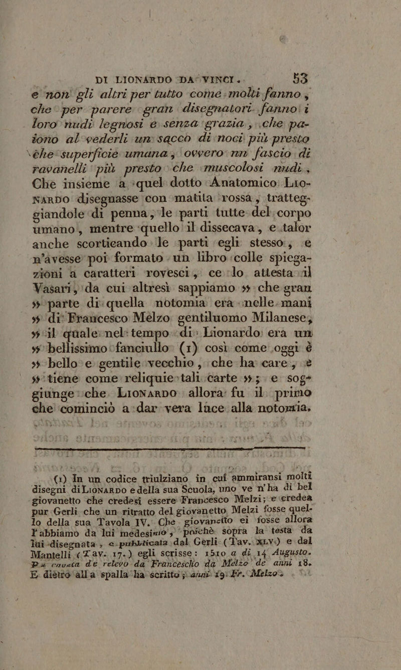 e non' gli altri per tutto come molti fanno ; che per parere gran disegnatori. fanno! i loro nudi legnosi e senza grazia , \che pa- fono al'vederli un sacco di noci più presto \èhe‘superficie umana 3 ovvero nn fascio di ravanelli più presto che ‘muscolosi nudi. Che insieme a :quel dotto Anatomico: Lio- NARDO disegnasse con ‘matita ‘rossa, tratteg. giandole ‘di penna, le parti tutte- del. corpo umano, mentre ‘quello il dissecava;, e.talor anche scorticando le parti ‘egli. stesso:, e n’avesse poi formato un libro ‘colle spiega- zioni a caratteri rovesci, celo. attesta nl Vasari, da cui altresì sappiamo ss: che gran sy parte di: quella notomia era nelle. mani s$‘di° Francesco Melzo. gentiluomo Milanese, wil quale: nel: tempo di» Lionardo: era un ‘bellissimo fanciullo (1) così come oggi è + bello e gentile vecchio , che ha: care; è s'tiene come reliquiertali. carte 33.3. e sog* giunge che. Lionarpo. allora: fu il. primo che ‘cominciò a:dar vera luce alla notortia. Ù (1) In un codice triulziano in cui ammiransi molti disegni diLionarpo edella sua Scuola, uno ve n'ha di bel giovanetto che credesi essere Francesco Melzi; e ‘credea pur Gerlì che un ritratto del giovanetto, Melzi fosse quel. lo della sua Tavola IV. Che. giovancito ei ‘fosse allora l'abbiamo da lui medesimo, “poichè sopra la testa da . Tui-disegnata, «-pubbicat2 dal Gerli-(Tav. xLv.+) e dal ‘ Mantelli «Tav. 17.) egli scrisse: 1510 a di 14 Augusto. Pa cavata de relevo da Francescho da Melzo’ de anni 18. E dietro (alla spalla ‘ha scritto jiuanzi 19) Fr. Melzo.