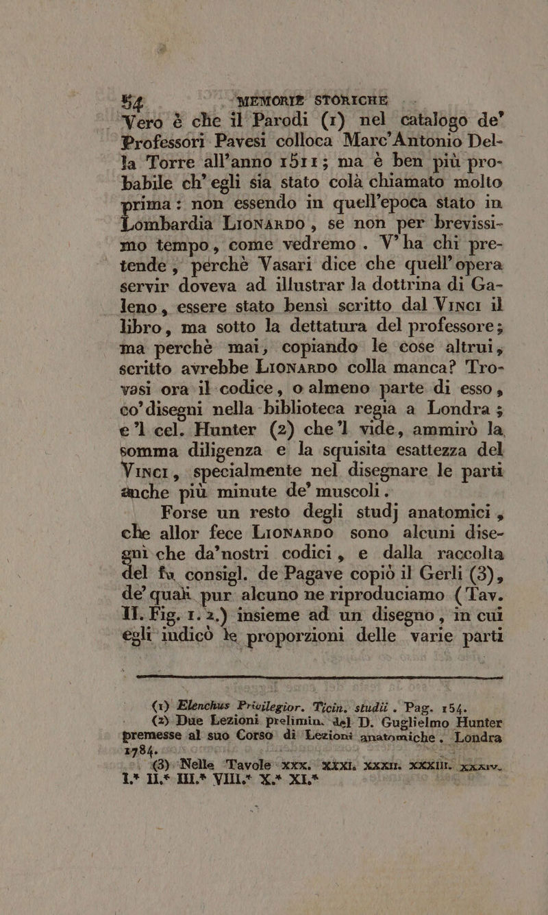 ‘Vero è che il Parodi (1) nel catalogo de’ Professori Pavesi colloca Marc’ Antonio Del- la Torre all’anno 1511; ma è ben più pro- babile ch'egli sia stato colà chiamato molto prima : non essendo in quell’epoca stato in Libor LionarDo , se non per brevissi- mo tempo, come vedremo. V’ha chi pre- tende, perchè Vasari dice che quell’opera servir doveva ad illustrar la dottrina di Ga- leno, essere stato bensì scritto dal Vinci il libro, ma sotto la dettatura del professore; ma perchè mai, copiando le cose altrui, scritto avrebbe Lionarno colla manca? Tro- vasi ora il codice, o almeno parte di esso, co’ disegni nella biblioteca regia a Londra ; e’ cel. Hunter (2) che’l vide, ammirò la, somma diligenza e la squisita esattezza del Vinci, specialmente nel disegnare le parti anche più minute de’ muscoli . Forse un resto degli studj anatomici , che allor fece Lronarno sono alcuni dise- mì che da’nostri codici, e dalla raccolta el fu consigl. de Pagave copiò il Gerli (3), de quali pur alcuno ne riproduciamo (Tav. IT. Fig. 1.2.) insieme ad un disegno, in cui egli‘ indicò le proporzioni delle varie parti 5 (1) Elenchus Privilegior. Ticin. studii . Pag. 154. (2) Due Lezioni prelimin. de) D. Guglielmo Hunter premesse al suo Corso dì ‘Lezioni anatomiche ; Londra ‘. (3) Nelle ‘Tavole xxx. XXXL xxx XXXIII xa 1* ILS. IHIL* VIIL® X*.XL* o
