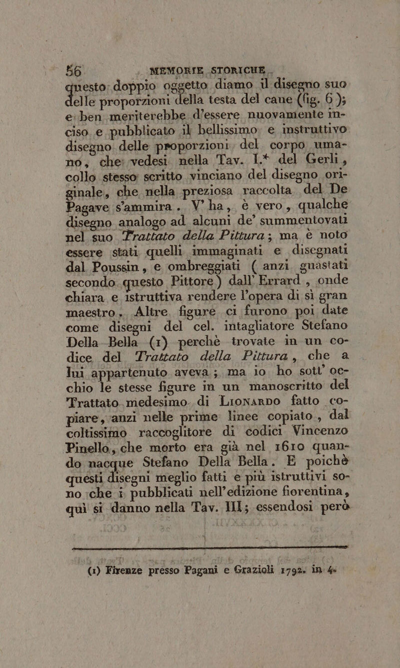 greto: doppio oggetto diamo il disegno suo elle proporzioni della testa del cane (fig. 6); e: ben meriterebbe d’essere nuovamente in- ciso..e pubblicato .il bellissimo, e instruttivo disegno. delle proporzioni del. corpo uma- no, che: vedesi. nella Tav. 1.* del Gerli, collo stesso; scritto vinciano del disegno ori- ginale, che nella preziosa raccolta. del De Pagave s'ammira. V'ha, è vero, qualche disegno analogo ad alcuni de’ summeniovati nel suo Trastato della Pittura; ma é noto essere stati. quelli. immaginati e disegnati dal Poussin, e ombreggiati ( anzi guastati secondo. questo Pittore) dall’ Errard., onde chiara e istruttiva rendere l’opera di sì gran maestro. Altre. figure ci furono poi date come disegni del cel. intagliatore Stefano Della Bella (1) perchè trovate in un co- . dice del Trattato della Pittura, che a lui appartenuto aveva; ma io ho sotl’ oe- chio le stesse figure in un manoscritto del Trattato. medesimo..di Lronarpo fatto co- piare, anzi nelle prime linee copiato., dal coltissimo. raccoglitore di codici Vincenzo Pinello, che morto era già nel 1610 quan- do nacque Stefano Della Bella. È poichè questi disegni meglio fatti e più istruttivi so- no :che i pubblicati nell’edizione fiorentina, quì si danno nella Tav. HI; essendosi però (1) Firenze presso Pagani e Grazioli 179% ID 40