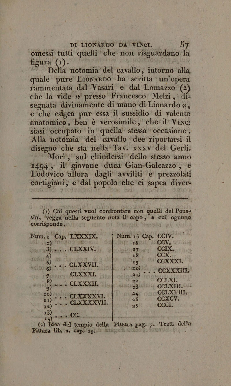 omessi tutti quelli che non risguardano. la fisura (1). valca fa age °“. Della notomia’ del cavallo, intorno ‘alla. quale pure Lronarno -ha scritta ‘ un’opera rammentata dal Vasari e dal Lomazzo (2) che la vide 39° presso Francesco: Melzi, di- segnata divinamente di mano di Lionardo 4, e ‘che esigea pur essa il sussidio di valente ‘anatomico, ben è verosimile , chel’ Vinci siasi ‘occupato in ‘quella’ stessa‘ occasione , Alla notomia del cavallo ‘ dee riportarsi il disegno che sta nella‘ Tav. xxxv del Gerli. Morì, ‘sul chiudersi ‘dello stesso ‘anno 14094 , il’ giovane duca Gian-Galeazzo', e Lodovico ‘allora dagli avviliti ‘e’ prezzolati cortigiani; e ‘dal popolo che‘ei sapea diver- (1) Chi questi vuol confrontare con quelli del Pous- sin, ‘vezga nella seguente nota il'capo, a cui ognuna ‘corrisponde. i I Num.: ‘Cap. LXXXIX. Num.:5 Cap. CCIV. 2) è | 16 CEV. I ppi Bagurpale COMI ILE. LEA de ASIO MASS NO en Qi CLXXXI. saliti Vranera 8) 22 ] sifone + CLAXVIL | isodildia achsinoa lemon 1 ct oo GER 12) 5% ta h 26 CCCI. et) ty) è..9. © CC. 3 a (2) Idea del tempio della Pittura pag- 7. Tratt. della