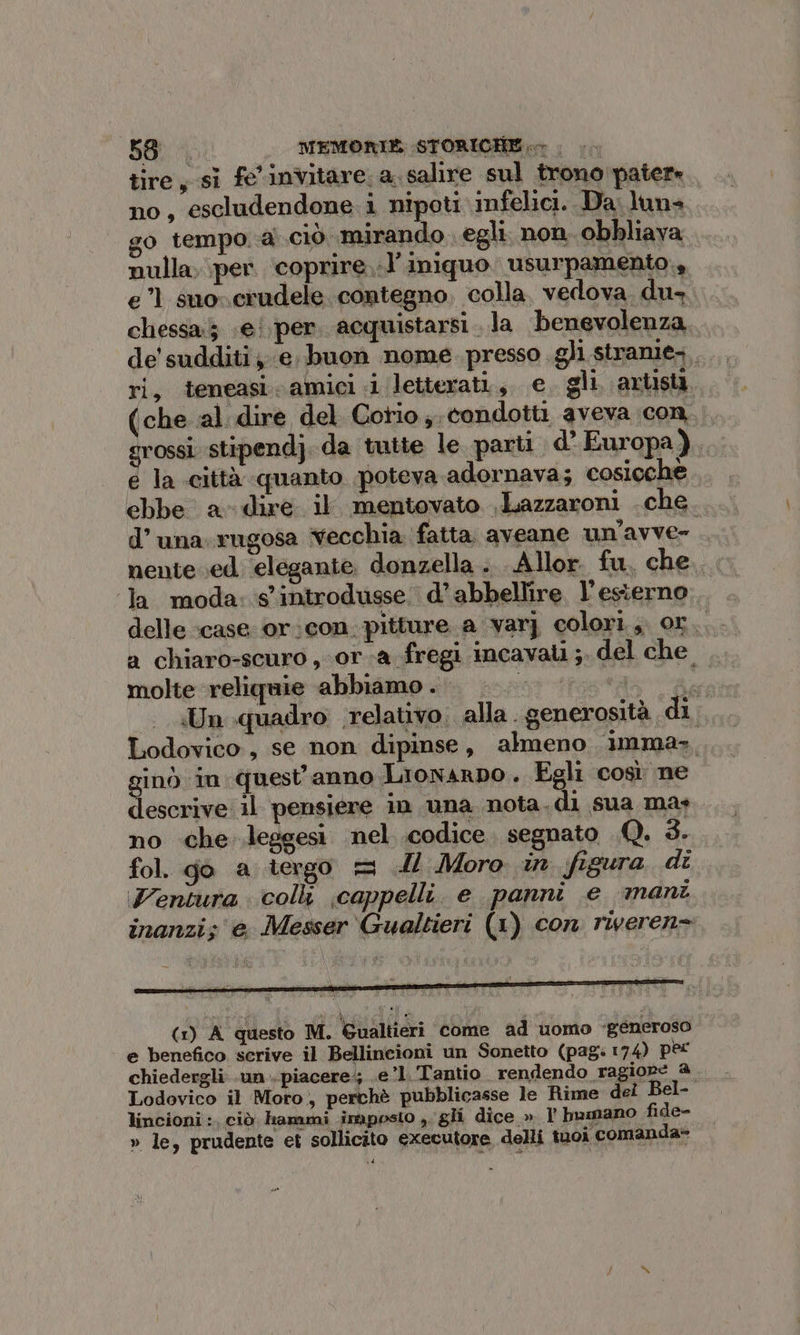 tire, sì fe'invitare. a. salire sul trono pater no, escludendone i nipoti infelici. Da. luna go tempo.a ciò mirando egli non. obbliava nulla, per. coprire..l’iniquo usurpamento., e” suocrudele contegno, colla, vedova du, chessa5 «ei. per. acquistarsi. la benevolenza de' sudditi, e. buon nome presso gli stranie., ri, teneasi-amici i letterati, e gli artist (che al dire del Corio ;. condotti aveva con rossi stipendj. da tutte le parti d’ Europa), e la città quanto poteva adornava; cosicchè. ebbe a- dire il mentovato . Lazzaroni che. d’una. rugosa Vecchia fatta aveane un’avve- nente.ed elegante donzella . Allor. fu, che. ‘la moda: s’introdusse. d’ abbellire l'esterno delle ‘case or:con. pitture a varj colori. or., a chiaro-scuro , ora fregi incavali ;. del che. molte reliquie abbiamo . Rf Un quadro: relativo. alla. generosità, di, Lodovico, se non dipinse, almeno imma, i ginò in quest'anno Lronarpo. Egli così ne descrive il pensiere in una nota. di sua mas no che leggesi nel codice. segnato .Q. 3. fol. go a tergo = IL Moro in figura di entura coll cappelli. e panni e mani inanzi; e Messer Gualtieri (1) con riveren= (1) A questo M. Gualtieri come ad uomo «generoso e benefico serive il Bellineioni un Sonetto (pag: 174) perc chiedergli .un . piacere; e’l.Tantio rendendo ragiope a Lodovico il Moro, perchè pubblicasse le Rime del Bel- lincioni :, ciò. hammi imposto i gli dice » 1 bumano fide- » le, prudente et sollicito executore delli tuoi comanda»