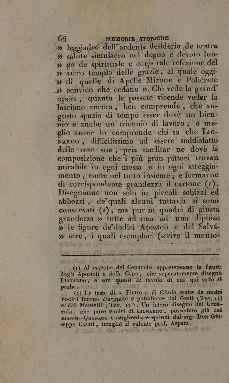 ‘59 leggiadx9 dell’ardente desiderio ,de nostra #4 salute simulacro nel degno e devoto luo- » go de spirituale e corporale refezione del ‘sacro templo delle grazie , al quale oggi # ‘di quelle di A pelle Mirone e Policrete ‘5 convien che cedano +. Chi vede la grand’ opera, quanto le passate vicende veder la lasciano (ancora; ben comprende, che an- gusto spazio di tempo esser dovè ‘un bien- nio e anche un triennio di lavoro ; € ‘me- glio ancor lo comprende chi sa che Lio- naro , difficilissimo ad essere soddisfatto delle » cose sue , «pria meditar ne dove la composizione che i più gran pittori trovan mirabile in ogni mossa e in ogni atteggia- mento , come nel mito insieme ; ‘e formarne di corrispondenre grandezza il cartone (1). Disegnonne non solo in piccoli schizzi ed abbozzi; de’ quali alcuni tuttavia’ sì sono conservati (2), ma’ pur in quadri di giusta grandezza 55 tutte ad-una ad una dipinse 4 le fisure de’ dodici Apostoli è del Salva- » iore, i quali esemplari (scrive il mento- ‘1.(1) AI cartone, del Cenacolo appertezeano le. figur degli Apostoli e della Cera, che separatamente, disegnò LiowArbo; e son questi le tavole di cui qui sotto si arla... sO Si D'IOIbVIR6G LI n (2) Le teste di s. Pietro.e di Giuda .tratte .da- nostri codici furono diseguate e pubblicate dal Gerli (Tav. 11) e' dal Mantelli Tav. 12). Un intero disegno del Cena- eolo. che pure vwuolsi di Liunarpo, posseduto già dal march.-Questore-tastiglioni--e-quindi-dal-sig.-Don-Giu- seppe Casati, intagliò il valente prof. Aspari, &gt; a