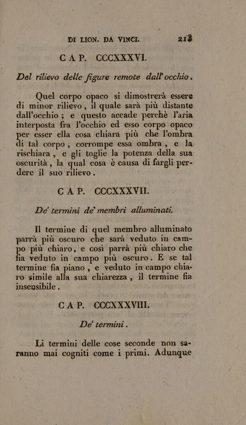 CAP. CCCXXXVI. Del rilievo delle figure remote dall'occhio . Quel corpo opaco si dimostrerà essere di minor rilievo, il quale sarà più distante dall'occhio ; e questo accade perchè l’aria. interposta fra l’occhio ed esso corpo opaco o esser ella cosa chiara più che l’ombra i tal corpo, corrompe essa ombra, e la rischiara , e gli toglie la potenza della sua oscurità , la qual cosa è causa di fargli per- dere il suo rilievo . CAP. CCCXXXVII. De' termini de membri alluminati. Il termine di quel membro alluminato parrà più oscuro chie sarà veduto in cam- fas più chiaro, e così parrà più chiaro che a veduto in campo più oscuro. E se tal termine fia piano, e veduto in campo chia- ro simile alla sua chiarezza, il termine fia insensibile . CAP. CCCXXXVIII. De’ termini . Li termini delle cose seconde non sa- ranno mai cogniti come i primi. Adunque