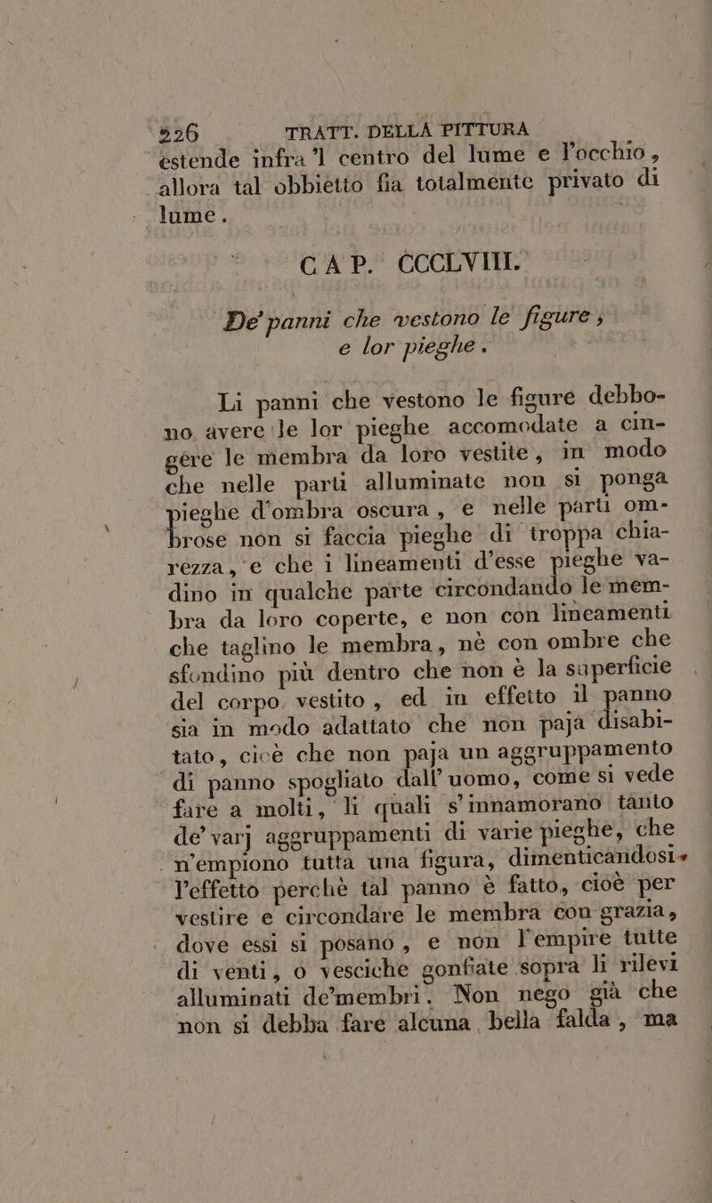 estende infra 71 centro del lume e Pocchio, allora tal obbietto fia totalmente privato di lume. CAP. CCCLVIII. De' panni che vestono le figure, e lor pieghe i. Li panni che vestono le figure debbo- no avere ‘le lor pieghe accomodate a cin- ere le membra da loto vestite, in modo che nelle parl alluminate non si ponga pito d'ombra oscura, e nelle parti om- rose non si faccia pieghe di ‘troppa chia- | rezza, e che i lineamenti d'esse pieghe va- dino in qualche parte circondando le mem- bra da loro coperte, e non con lineamenti che taglino le membra, nè con ombre che sfondino più dentro che non è la superficie del corpo. vestito , ed in effetto 11 panno sia in modo adattato che non paja disabi- tato, cicé che non paja un aggruppamento di panno spogliato dall’ uomo, come si vede fare a molti, li quali s' innamorano tanto de varj aggruppamenti di varie pieghe, che ‘n’empiono tutta una figura, dimenticandosi l’effetto perchè tal panno è fatto, cioè per vestire e circondare le membra con grazia, dove essi sl posano, € non l’empire tuite di venti, 0 vesciche gonfiate sopra li rilevi alluminati de'lmembri. Non nego già che non st debba fare alcuna bella falda, ma