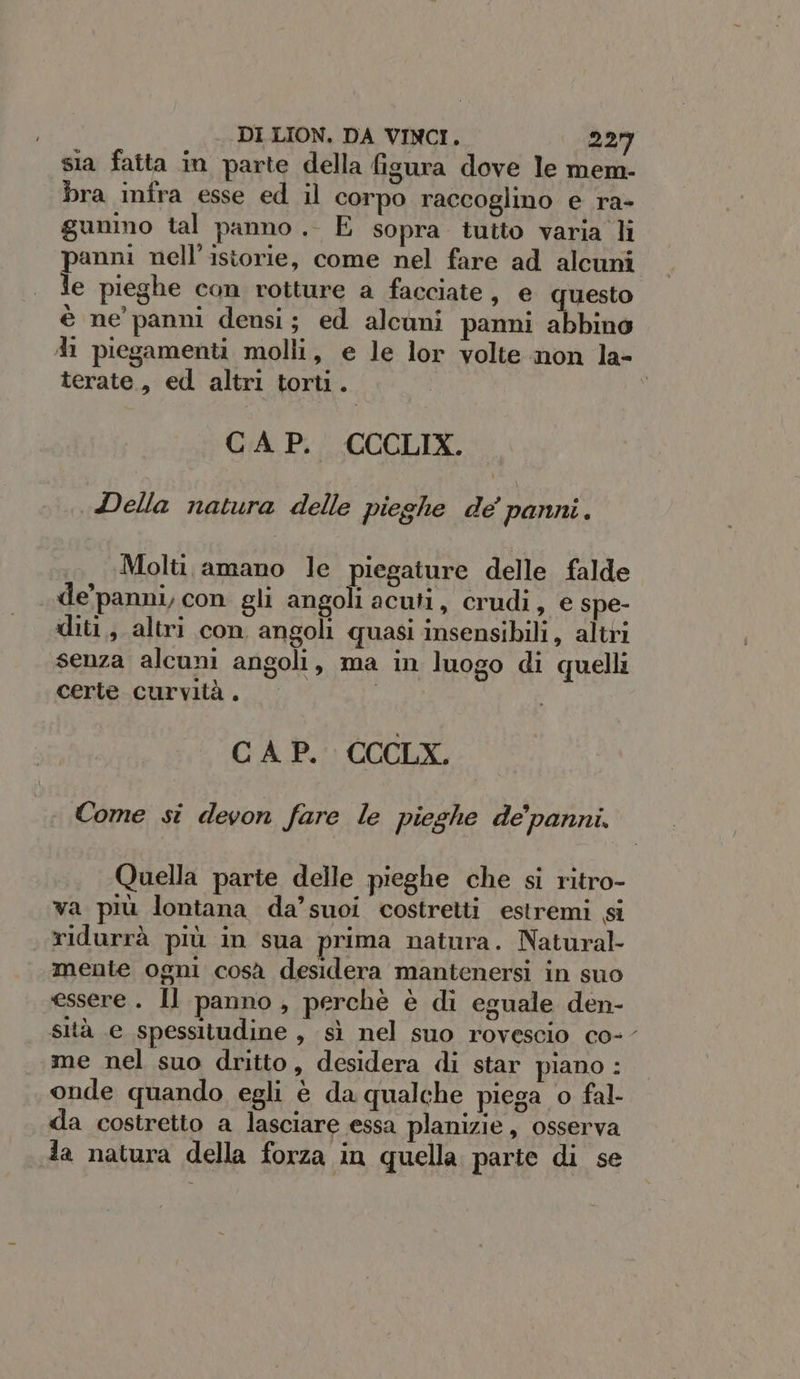 sia fatta in parte della fisura dove le mem- bra infra esse ed il corpo raccoglino e ra- gunino tal panno .. E sopra tutto varia li panni nell’istorie, come nel fare ad alcuni le pieghe con rotture a facciate, e questo è ne panni densi; ed alcuni panmi abbino di piegamenti molli, e le lor volte non la- terate , ed altri torti. GA Pi CCCLIX. «Della natura delle pieghe de’ panni. Molti amano le piegature delle falde de’panni, con gli angoli acuti, crudi, e spe- diti.; altri con angoli quasi insensibili, altri senza alcuni angoli, ma in luogo di quelli certe curvità . I CAP. CCCLX. Come si devon fare le pieghe de’panni. Quella parte delle pieghe che si ritro- va più lontana da’suoi costretti estremi si ridurrà più in sua prima natura. Natural- mente ogni cosà desidera mantenersi in suo essere. Il panno, perchè è di eguale den- sità e spessitudine , sì nel suo rovescio co-- me nel suo dritto, desidera di star piano : onde quando egli è da qualche piega o fal- da costretto a lasciare essa planizie, osserva da natura della forza in quella parte di se