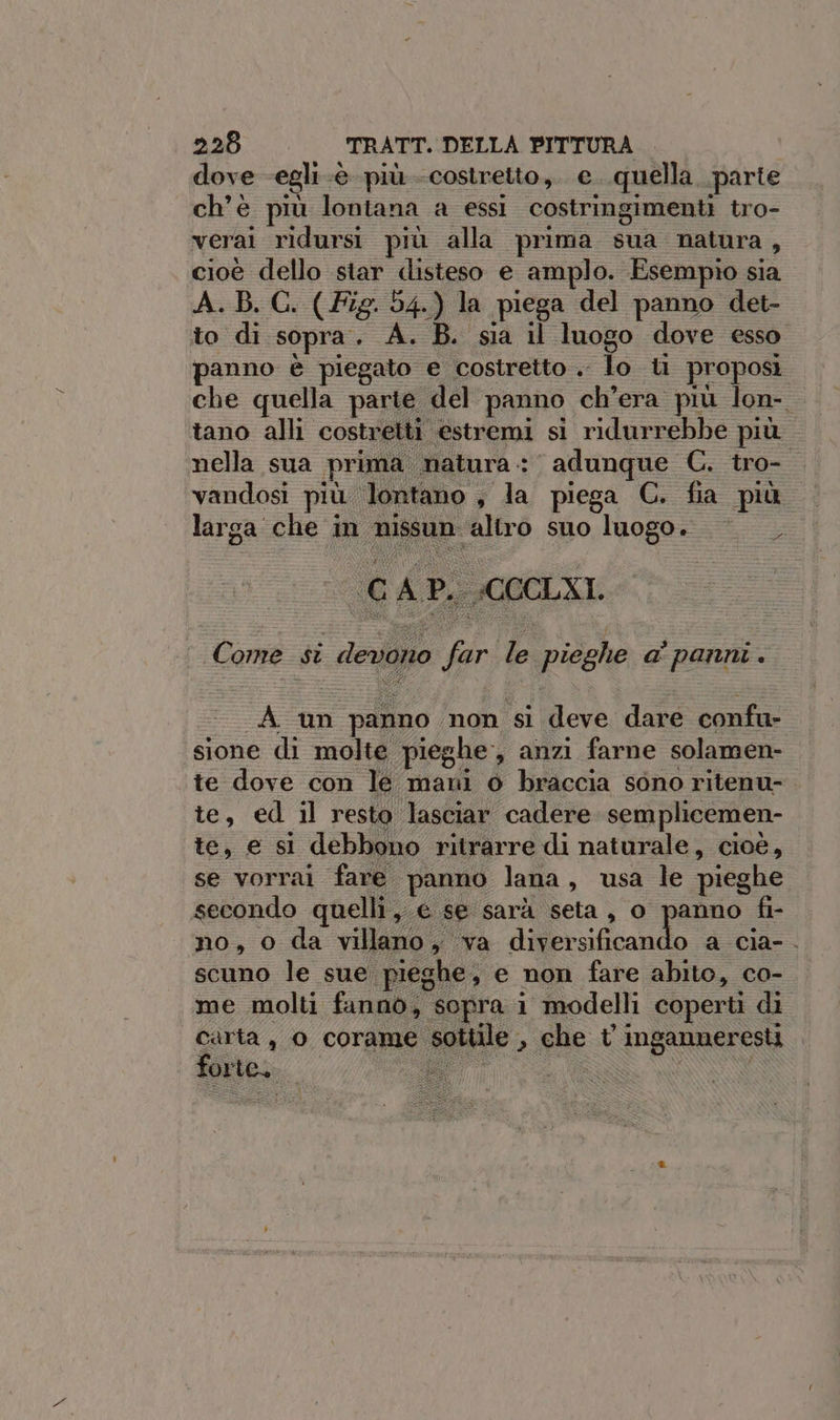 dove egli -@ più costretto, e..quella parte ch'è più lontana a essi costringimenti tro- verai ridursi più alla prima sua natura, cioè dello star disteso e amplo. Esempio sia A. B. C. (Fig. 54.) la piega del panno det- to di sopra. A. B. sia il luogo dove esso panno è piegato e costretto .. lo ti proposi che quella parie del panno ch'era più lon- tano alli costretti estremi si ridurrebbe più nella sua prima matura: adunque C. tro- vandosi più lontano, la piega C. fia più larga che in nissun altro suo luogo. SL GAP. :CCCLXI Come si devono far le pieghe a’ panni. A un panno non si deve dare confu- sione di molte pieghe, anzi farne solamen- te dove con le mani o braccia sono ritenu- te, ed il resto lasciar cadere semplicemen- te, e si debbono ritrarre di naturale, cioè, se vorrai fare panno lana, usa le pieghe secondo quelli, € se sarà seta, o panno fi- no, o da villano, va diversificando a cia-. scuno le sue pieghe, e non fare abito, co- me molti fanno, sopra i modelli coperti di carta, o corame sottile , che t inganneresti . bre, TT DNWwu N S