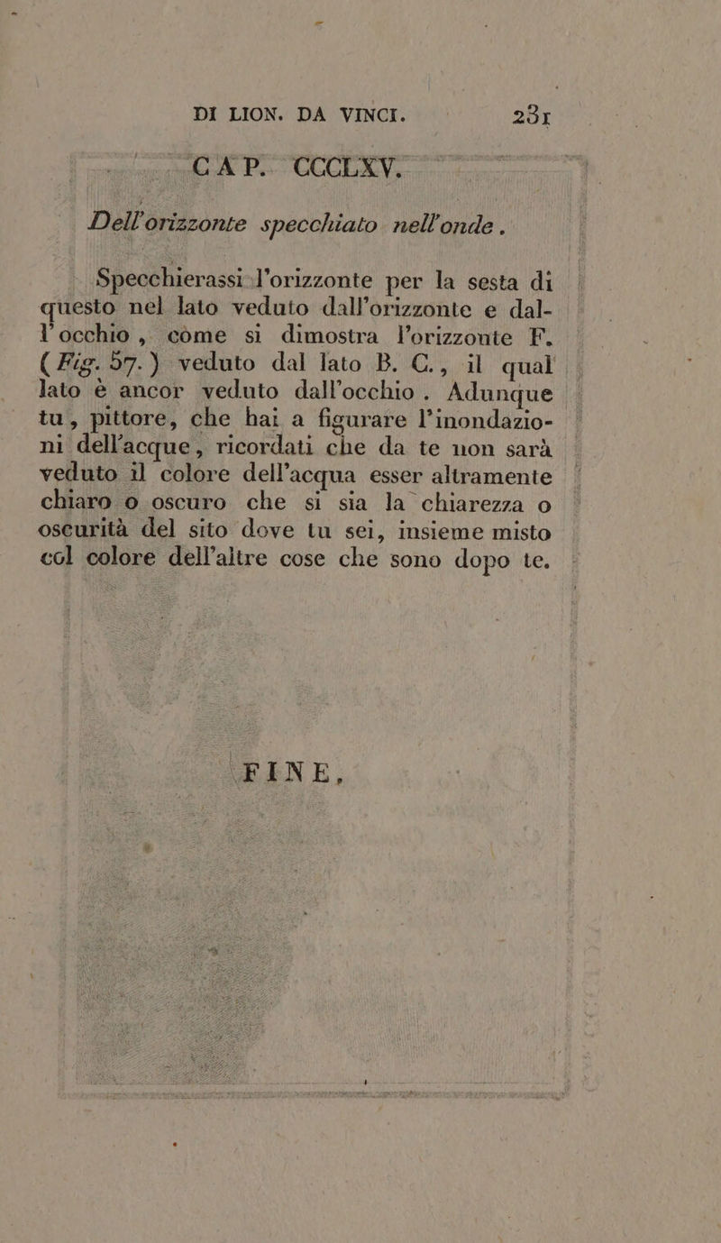 CAP. CCCLXV. Dell’orizzonte specchiato nell’onde . Specchierassi-l’orizzonte per la sesta di questo nel lato veduto dall’orizzonte e dal- l'occhio, come si dimostra l’orizzonte F. (Fig. 57.) veduto dal lato B. C., il qual , lato è ancor veduto dall'occhio . Adunque tu, pittore, che hai a figurare l’inondazio- ni dell’acque, ricordati che da te non sarà veduto il colore dell’acqua esser altramente chiaro o oscuro che si sia la chiarezza o oscurità del sito dove tu sei, insieme misto col colore dell’altre cose che sono dopo te. FINE, ole SL