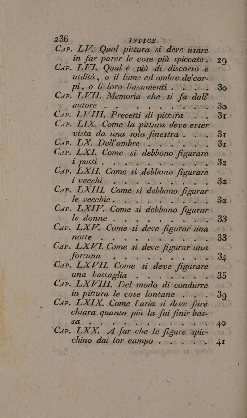 Cap. LV: Qual pittura si deve usare in far parer le cose: più spiccate. 29 Cap. LFI. Qual'è - niù «di ‘discorso e utilità, o il lume ed ombre de cor-. pi, 0 li loro. lineamenti .%; do | Cap. LFII. Memoria. che-si fa dall DAS AP 150) APRO P:t03 Io. Cap. LEIII, Precalti Hi bittita Cap. LIX. Come-la pittura deve esser: vista da una sola finestra. SI Cap. LX. Dell’ombre SI Cap. LXI, Come si debbono chi guraro ì z putti È P IZ Cap. LXII, Danze si vudébllonà fi iguraro . t vecchi f 32° Cap: EXII Comesi debbono fi QUrar , le vecchie. ;. Cap. LXIV, (piva 1 si debbono fi gurar le donne . dI Cap. LAV. Come:si REA fia touran una | notte. 39 Cap. LXVI, Come si aa figurari ud xd fortuna . o 4 Cap. LXVII, Corti si deve fi ‘cidrdre una battaglia (-35 Cap: LAYAIL-Delinodà: di: sir | . in pittura le cose lontane 39 Cap. LXIX. Come l'aria si deve Lirò 3 oa 79021 più la fai fi fi nir RA i 40. Cap. “TXX A ni +5) le via igure sio LA chino dal lor campo... \4I