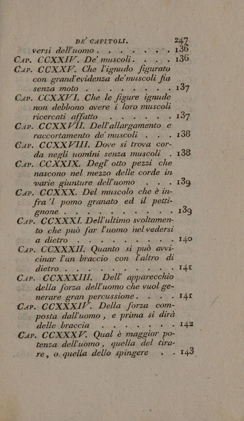 versi dell’uomo... RT Cap. CCXXIV. De’ ae pra LL Cap. CCXXYV. Che l'ignudo figurato con grand Risilariziai de’ muscoli fia senza molo . Cap. CCXXFVI. Che le fi ‘cure iamude non debbono avere i loro muscoli ricercati affatto . : Cap. CCXXFII. Dell allargamento e raccortamento de’ ui i Cap. CCXXVIIII. Dove si trova cor- da negli uomini senza muscoli Cap. CCXXIX. Degl' otto pezzi che nascono nel mezzo delle corde in varie giunture dell’uomo L Cap. CCXXX. Del muscolo che è in- fra’l pomo gi ‘anato ed il petti- gnone . Cap. CCXXXI. Dell’ tati abig a to che può far l’uomo nelvedersi a dietro... Cap. CCOXXXII. Quanto | si può avvi- cinar l'un braccio con l'altro di dietro... . Cap. CC XXXIII. ‘Dell’ apparecchio della forza dell'uomo che vuol ge- nerare gran percussione . £ CaP.. CCXXXIV. Della forza com- posta dall'uomo , e poso si dirà delle braccia. Cap. CCXXXF. Qual è imaggion po- tenza dell’uomo, quella del tira- re, o.quella dello spingere + I4I . I4I