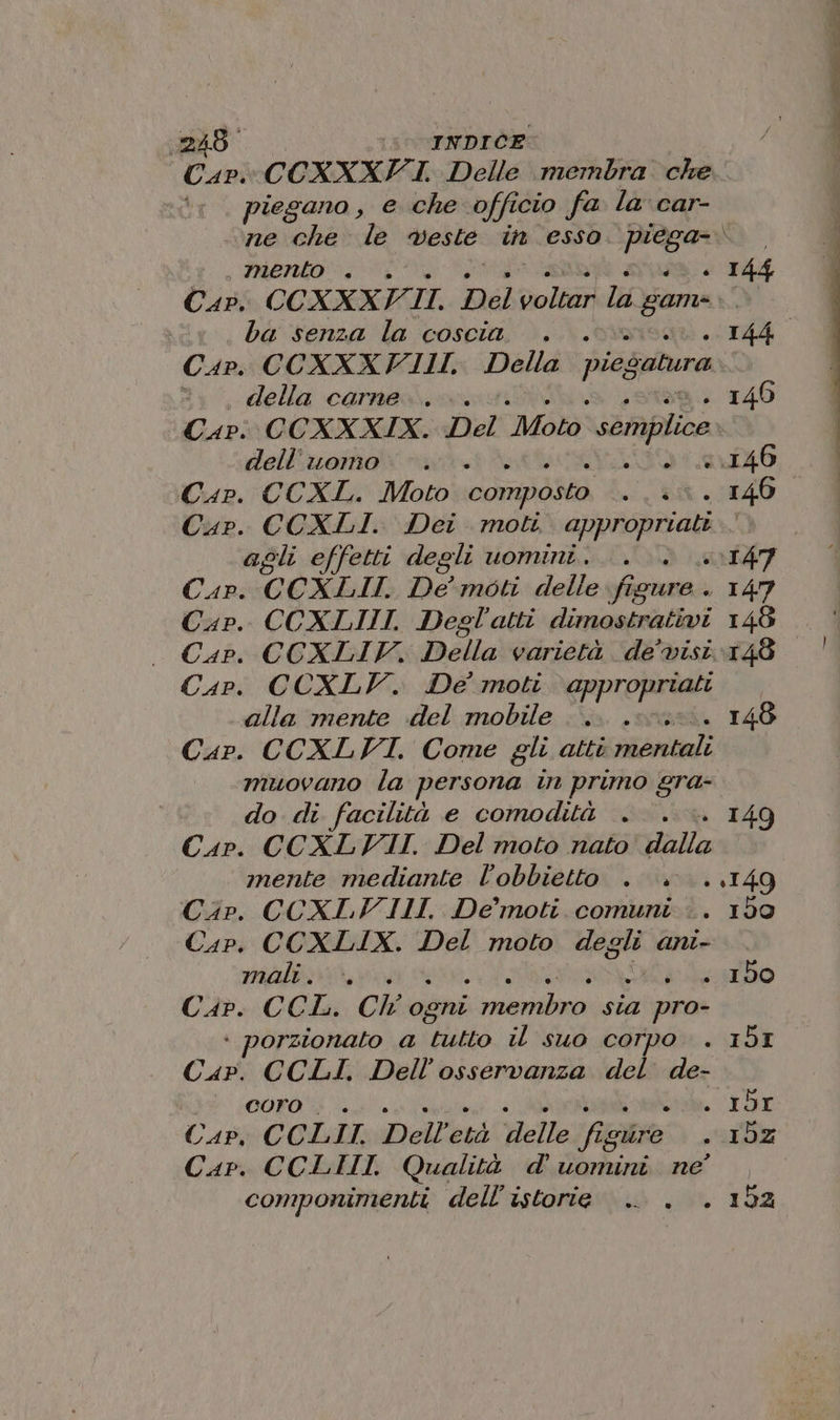 248° 0 TNDICE piegano , e che officio fa la car- mento . + + I44 Cap. CCXXXV. II, Del voltar Da game o ba senza la coscia. i «TR Car. CCXXXFIII. Della piegatura ©. , della carne... 146 Capi C CXXXIX. Del “Moto semplice dell'uomo. è 0.146 Cap. CCXL. Moto composto - 146 Cap. CCXLI. Dei moti appropriati agli effetti degli uomini. 0147 Cap. CCXLII. De moti delle. fi GoMrA. 147 Cap. CCXLIII. Degl'atti dimostrativi 148 — Cap. CCXLIV. Della varietà de’ visi Cap. CCXLV. De moti appropriati alla mente del mobile 148 Cap. CCXLVI. Come gli atti dita] muovano la persona in primo gra- do di facilità e comodità . . .. 149 Cap. CCXLVIII. Del moto nato dalla mente mediante l'obbietto . . ..149 Cip. CCXLVIII. De’ moti comuni &lt;. 190 Cap. CCXLIX. Del moto degli ani- mali... 4000 orzionato a tutto il suo corpo . 153 Curi CCLI. Dell’osservanza del de- Wie 00r0% EL Cap. CCLII. Dell gr velle fi guire + IDZ Cap. CCLIII. Qualità d'uomini ne’ , componimenti dell'istorie . 152 entaigle 47” 1g