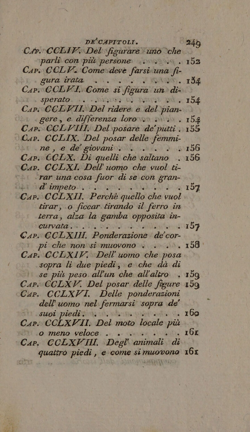 ‘C#4P.CCLIV. Del'-figurare uno va arli. con più persone Cap. CELV. Come=deve farsi una na fi gura PI + SINVOR Carv@CDHK Gone: sì fi ca 106) dii sperato. .. Capi CCLYVIII, Del Aido e a, pian gere, e. differenza loro». Cap, CCLVIIHI. Del:posare de’ bietti Cap. CCLIX. Del posar delle femmi- ne, e de giovani. . Cap. CCLX. Di quelli che tano Car. CCLXI. Dell’ uomo che vuol ti- rar una cosa fuor di se con gran- ii d'impeto.. &lt;. Cap. CCLXII. Percht: quello die bizol tirar, ‘0 ficcar. tirando il ferro in terra, alza la gamba gine in- na Ri TR DÒ Cap. CCLXIII. Poridernzione: dec cor- ti che non si muovono +. . Cap. CCLXIF, Dell’'uomo che posa sopra li due piedi, e che dà di se più peso. all'un che all'altro . Cap. CCLXY. Del posar delle figure Cup. CCLXFI. Delle ponderazioni dell’uomo nel CA al sopra de’ suoi piedi. ». Cap: CCLXFI II. Del vibo ade più o meno veloce . quattro piedi, e come si muovono