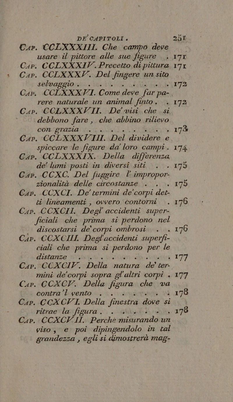 Car. CCLXXXIII Che campo deve usare il pittore alle sue figure Cap. CCLXXXIV. Precetto di pittura Cap. CCLXXXF. Del fingere un sito selvag to, rere naturale un animal fi INLO è debbono fare, che abbino rilievo con grazia... Car. CCLXXXI LI. Del iadaro e spiccare ‘le figure da loro campi. Gap. CCLXXXIX. Della differenza de’ lumi posti in diversi siti Cap. CCXC. Del fuggire l impropor- zionalità delle circostanze . . Cap. CCOXCI. De termini de corpi det: ti lineamenti , ovvero contorni Car. CCXCII. Degl accidenti super- ficiali. che prima si perdono nel discostarsi de’ corpi ombrosi Cap. CCXCIII. Degl accidenti superfi- ciali che prima si sonda pa le distanze Cap. CCXCIV. Lidia e: pa ri mini de corpi sopra g ol'ultri corpi . Cap. CCXCT. Della fis cda che va contra’l vento . Car. CCXCFI. Della fi SR diové si ritrae la figura. . Car. CCXCVI II. Perchè nu umida ur viso, e poi dipingendolo in tal grandezza , egli si dimostrerà mag-