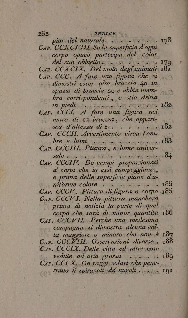 252 INDICE or. del salini) i Cap. CCXCIILI: Se la superfi cie Dr Avi è. CoTpo opaco partecipa. del color del suo obbietto. v\.. è ; Cap. CCC. A fare una figura che si SA corro n; ,@ stia dritta in.piedi.,.+.. Cap. CCCI A ‘fare una 3h sura a) muro. di 12. braccia, che PP sca. d'altezza di 24. .. Cap. CCCII. Avvertimento circa Ros bre e lumi 5 Cap. CCCIII. Pittura, e lume aiar sale: uva i Cap. CCCIV. De campi proporzionati a’ corpi che in essi. campeggiano, e prima delle superficie piede pn niforme colore . Cap. CCCVI. Nella pittura mancherà prima di notizia la parte di quel corpo che. sarà di minor quantità Cap. CCCVII. Perchè una medesima Cap. COCFIII, Osservazioni diverse . Cap. CCCIX.. Delle città ed. altre)cose vedute. ail aria grossa E Cip OCCX De raggi solari che pene-