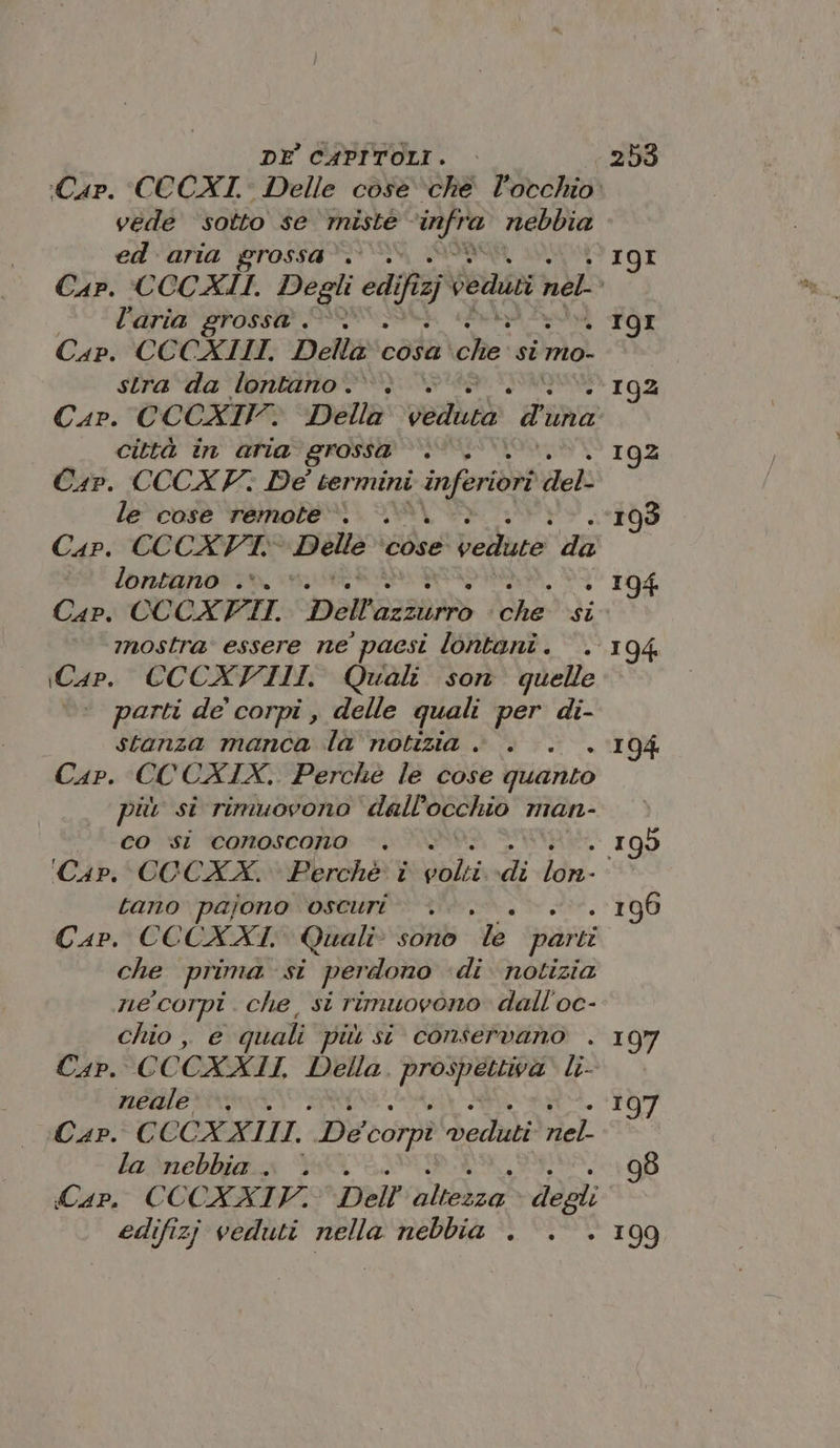 vede ‘sotto se miste - infra nebbia ed aria grossa”. l’aria grossa &lt;-v Cap. CCCAIII. Della cosa Ri si mo- stra da lontano. città in aria grossa . Cap. CCCX V; De termini inferiori deb le cose remote». . Cap. CCCATT,. rapina ‘cose’ vedute da lontano .*. x Cap. CCCXFII. ‘DAR traa si mostra’ essere ne paesi lontani . iCap. CCCXVIII. Quali son quelle ‘ parti de’ corpi , delle quali per di- stanza manca la notizia . Cap. CCCXIX. Perché le cose quanto più si rimuovono dall’ OCCAD man- co si conoscono tano pajono OSCUri : Car. CCCXXI, Quali” sono de parti che prima: si perdono di notizia ne corpi. che, si rimuovono. dall'oc- chio , e quali più si conservano . Cap. CCCXAII, Della. IRR li- neale: +. Cap. CCCXXIII. De corpi veduti ne. la nebbia . . Cap. CCCXXIYV. Dell PEA a. degli edifizj veduti nella nebbia . IQ9I . 19I - 192 192 »- IQ4 &gt; 194