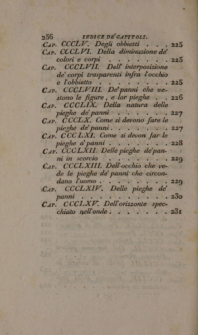 «Cap. CCCLV. Degli obbietti . . . 225 ‘Cap. CECLVI. Della diminuzione de colori e corpi . . 225 Cap. CCCLYVII, Dell interposizione de’ corpi trasparenti infra l'occhio e lobbietto . . +25 Cap. CCCLVIII. De' panni ot ve- tolo le figure, e lor pieghe . . 226 Car. CCCLIX. Della natura delle ieghe de panni: .-’ 3 ar Cap. CCCLX. Come si devono fare fas.) teche de panni. . . 227 Cap. CCCLXI. Come si devori Jar le ieghe a panni . | . 228 Car. CCC LXII. Delle pieg: no de pan ni in scorcio è . . 229 «Cap. CCCLAIII. Dell'occhiò ChE) ve-. de le pieghe de’ POPN che circon- dano luomo .. . . 229 (Cap. CCCLXIFV. Della pieghe de | panni. . + 230 Cap. CCCLA A Dell orizzonte spec» chiato nell'onde . . . è . ++ 236