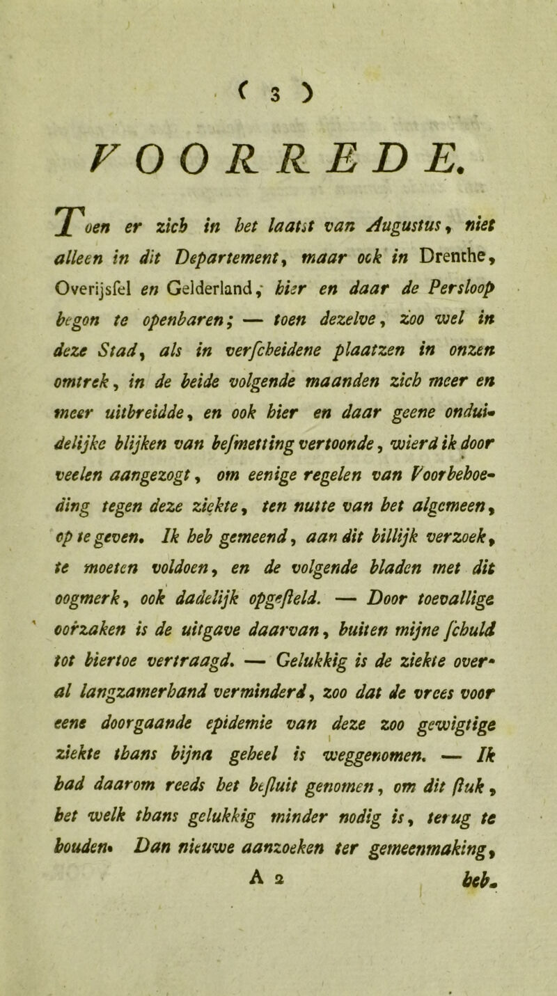 VOORREDE. oen er zich in bet laaut van Augustus, niet alleen in dit Departement^ maar ook in Drenthe, Overijsfd en Gelderland,' hier en daar de Persloop begon te openbaren; — toen dezelvezoo wel in deze Stady als in verfcheidene plaatzen in onzen omtrek, in de beide volgende maanden zich meer en meer uitbreidden en ook hier en daar geene onduu delijke blijken van befmetting vertoonde, wierd ik door veelen aangezogt, om eenige regelen van Voorbehoe- ding tegen deze ziekte y ten nutte van bet algemeen y op te geven. Ik heb gemeend y aan dit billijk verzoek y te moeten voldoen y en de volgende bladen met dit oogmerk y ook dadelijk opgefteld. — Door toevallige oorzaken is de uitgave daarvan, buiten mijne fchuld tot hiertoe vertraagd. — Gelukkig is de ziekte over» al langzamerhand verminderd y zoo dat de vrees voor eene doorgaande epidemie van deze zoo gewigtige ziekte thans bijna geheel is weggenomen. — Ik bad daarom reeds bet btjluit genomen, om dit ftuk , bet welk thans gelukkig minder nodig isy terug te houden* Dan nieuwe aanzoeken ter gemeenmakingy A a j bib»
