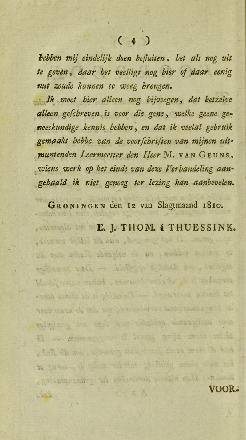 hehhen mij eindelijk doen hejluiten^ het als nog uit te gevén, daar het veelligt nog bier of daar eenlg nut zoude kunnen te weeg brengen, ■ Jk moet hier alleen nog bijvoegen ^ dat hetzelve alleen gefcbreven is voor die gene, welke gecne ge» neeskundige kennis hebben, en dat ik veelal gebruik gemaakt hebbe van de voorfchriften van mijnen uit- muntenden Leermeester den Heer M. van Geuns» wiens werk op het einde van deze Verhandeling aan- gehaald ik niet genoeg ter lezing kan aanbevelen. Groningen den 12 van Slagtmaand 1810. E. J. THOM. é THUESSINK. VOOR^