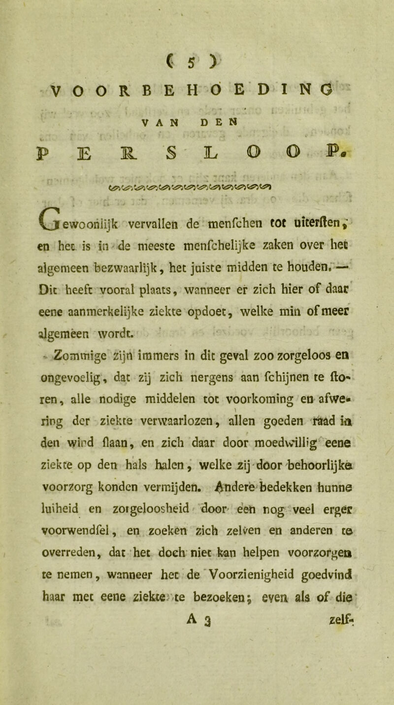 VOORBEHÓEDINO VAN DEN PEE.SILOOP. Cjewoohiijk vervallen de menfchen tot uiterHen,' en het is in de meeste menfchelijke zaken over hec algemeen bezwaarlijk, het juiste midden te houden, — Dit heeft vooral plaats, wanneer er zich hier of daar eene aanmerkelijke ziekte opdoet, welke min of meer algemeen wordt. Zommige zijn immers in dit geval zoo zorgeloos en ongevoelig, dat zij zich nergens aan fchijnen te fto- ren, alle nodige middelen tot voorkoming en afwe» ring der ziekte verwaarlozen, allen goeden raad ia den wind flaan, en zich daar door moedvvillig eene ziekte op den hals halen, welke zij door behoorlijke voorzorg konden vermijden. Andere bedekken hunne luiheid en zorgeloosheid' door een rog veel erger voorwendfel, en zoeken Zich zelven en anderen t© overreden, dat het doch niet kan helpen voorzorgen re nemen, wanneer het de Voorzienigheid goedvind haar met eene ziekter/te bezoeken; evea als of die‘ A 3 zelf-