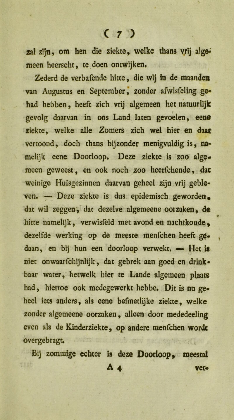 zal zijn, om hen die ziekte, welke thans vrij alge-' meen heerscht, te doen ontwijken. Zederd de verbafende hitte, die wij in de maanden van Augustus en September,’ zonder afwisfeling ge- had hebben, heeft zich vrij algemeen het natuurlijk gevolg daarvan in óns Land laten gevoelen, eene ziekte, welke alle Zomers zich wel hier en daar vertoond, doch thans bijzonder menigvuldig is, na- melijk eene Doorloop. Deze ziekte is zoo alge- meen geweest, en ook noch zoo heerfchende, dac weinige Huisgezinnen daarvan geheel zijn vrij geble- ven. '— Deze ziekte is dus epidemisch geworden, dac wil zeggen:, dat dezelve algemeene oorzaken, de t hitte namelijk, verwisfeld met avond en nachtkoude, dezelfde werking op de meeste menfchen heeft g6» , daan, en bij hun een doorloop verwekt, — Het is niet onwaarfchijnlijk, dat gebrek aan goed en drink- baar water, hetwelk hier te Lande algemeen plaats had, hiertoe ook medegewerkt hebbe. Dit is nu ge- heel iets anders, als eene befmetlljke ziekte, welke zonder algemeene oorzaken, alleen door mededeeling even als de Kinderziekte, op andere menfchen worde overgebragt. Bij zommige echter is deze Doorloop, meestal A 4 ver-