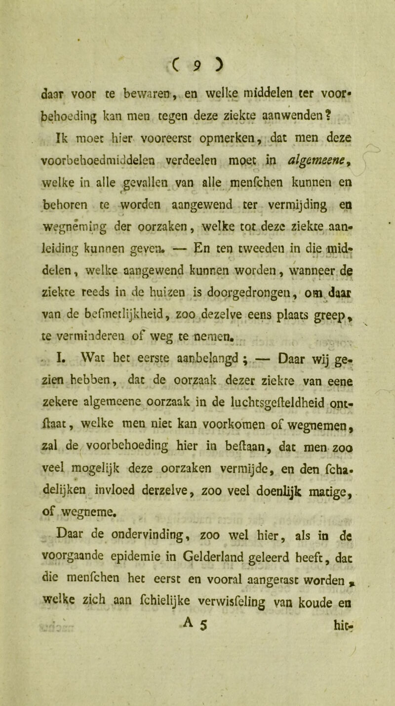 daar voor te bewaren , en welke middelen ter voor* behocdinf» kan men tegen deze ziekte aanwenden? Ik moet hier vooreerst opmerken, dat men deze voorbehoedmiddelen verdeelen moet in algameenc^ welke in alle gevallen van alle menfchen kunnen en behoren te worden aangewend ter vermijding en wegnêmirg der oorzaken, welke tot deze ziekte aan- leiding kannen geven. — En ten tweeden in die mid- delen, welke aangewend kunnen worden, wanneer de ziekte reeds in de huizen is doorgedrongen, om daar van de befmetlijkheid, zoo dezelve eens plaats greep ^ te verminderen of weg te nemen. . I. Wat het eerste aanbelangd ; — Daar wij ge- zien hebben, dat de oorzaak dezer ziekte van eene zekere algemcene oorzaak in de luchtsgefteldheid ont- ftaat, welke men niet kan voorkomen of wegnemen, zal de voorbehoeding hier in beftaan, dat men zoo veel mogelijk deze oorzaken vermijde, en den fcha- delijken invloed derzelve, zoo veel doenlijk matige, of wegneme. Daar de ondervinding, zoo wel hier, als in de voorgaande epidemie in Gelderland geleerd heeft, dat die menfchen het eerst en vooral aangetast worden % welke zich aan fchielijke verwisfeling van koude en As hitr