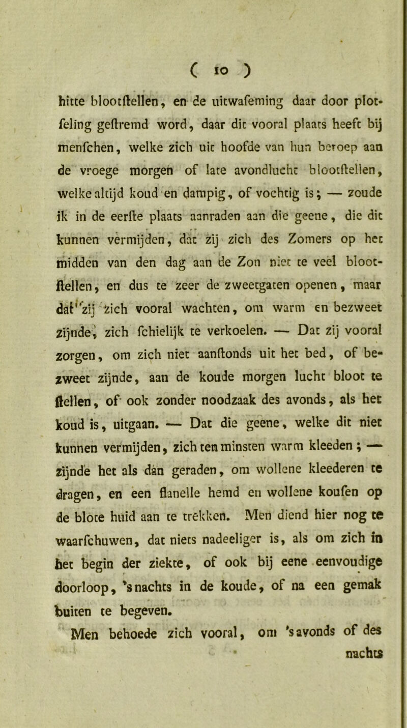 hitte blootftellen, en de uitwafeming daar door plot- feling geftremd word, daar dit vooral plaats heeft bij menfchen, welke zich uit hoofde van hun beroep aan de vroege morgen of late avondlucht blootftellen, welke altijd koud en dampig, of vochtig is; — zoude ik in de eerfte plaats aanraden aan die geene, die dit kunnen vermijden, dat zij zich des Zomers op het midden van den dag aan de Zon niet te veel bloot- ftellen, en dus te zeer de zweetgaten openen, maar dat'zii kich vooral wachten, om warm en bezweet zijndei zich fchielijk te verkoelen. — Dat zij vooral zorgen, om zich niet aanftonds uit het bed, of be- zweet zijnde, aan de koude morgen lucht bloot te dellen, of ook zonder noodzaak des avonds, als het koud is, uitgaan. — Dat die geene, welke dit niet kunnen vermijden, zich ten minsten warm kleeden; — zijnde het als dan geraden, om wollcne kleederen te dragen, en een flanelle hemd en wollene koufen op de blote huid aan te trekken. Men diend hier nog te waarfchuwen, dat niets nadeeliger is, als om zich in het begin der ziekte, of ook bij eene eenvoudige doorloop, *snachts in de koude, of na een gemak buiten te begeven. Men behoede zich vooral, om 'savonds of des nachts