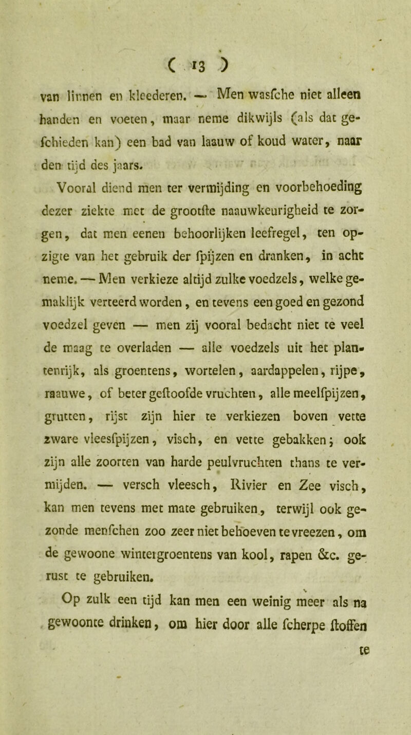 van lirnen en klcederen. ~ Men wasfche niet alleen handen en voeten, maar neme dikwijls (als dat ge- fchieden kan) een bad van laauw of koud water, naar den tijd des jaars. Vooral diend men ter vermijding en voorbehoeding dezer ziekte met de grootfte naauwkeurigheid te zor- gen, dat men eenen behoorlijken leefregel, ten op- zigte van het gebruik der fpijzen en dranken, in acht neme. — Men verkieze altijd zulke voedzels, welke ge- maklijk verteerd worden, en tevens een goed en gezond voedzel geven — men zij vooral bedacht niet te veel de maag te overladen — alle voedzels uit het plan- tenrijk, als groentens, wortelen, aardappelen, rijpe, raauwe, of betergeftoofde vruchten, allemeelfpijzen, grutten, rijst zijn hier te verkiezen boven vette zware vleesfpijzen, visch, en vette gebakken j ook zijn alle zoorten van harde peulvruchten thans te ver- mijden. — versch vleesch. Rivier en Zee visch, kan men tevens met mate gebruiken, terwijl ook ge- zonde menfchen zoo zeer niet behoeven te vreezen, om de gewoone winteigroentens van kool, rapen &c. ge- rust te gebruiken. Op zulk een tijd kan men een weinig meer als na gewoonte drinken, om hier door alle fcherpe ftolFen te