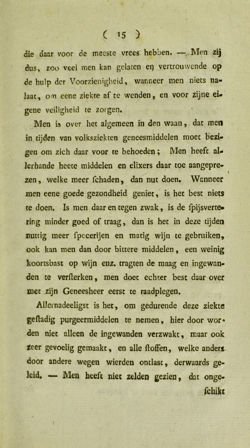 die daar voor de meeste vrees hebben. —Men zij dus» zoo veel men kan gelaten er) vertrouwende op de hulp der Voorzienigheid, wanneer men niets na« Iaat, om eene ziekte af te wenden, en voor zijne ei- gene veiligheid te zorgen. Men is over het algemeen in den waan, dat men in tijden van volksziekten geneesmiddelen moet Bezi- gen om zich daar voor te behoeden; Men heeft al- lerhande heece middelen en elixers daar toe aangepre- zen, welke meer fchaden, dan nut doen. Wanneer men eene goede gezondheid geniet, is het best niets te doen. Is men daar en tegen zwak, is de fpijsverte- ring minder goed of traag, dan is het in deze tijden nuttig meer fpecerijen en matig wijn te gebruiken, ook kan men dan door bittere middelen, een weinig koortsbast op wijn enz. tragten de maag en ingewan- den te verfterken, men doet echter best daar over met zijn Geneesheer eerst te raadplegen. Allernadeeligst is het, om gedurende deze ziekte geftadig purgeermiddelen te nemen, hier door wor* den niet alleen de ingewanden verzwakt, maar ook zeer gevoelig gemaakt, en alle ftoffen, welke anden door andere wegen wierden ontlast, derwaards ge- leid. — Men heeft niet zelden gezien, dat onge- fchikc I