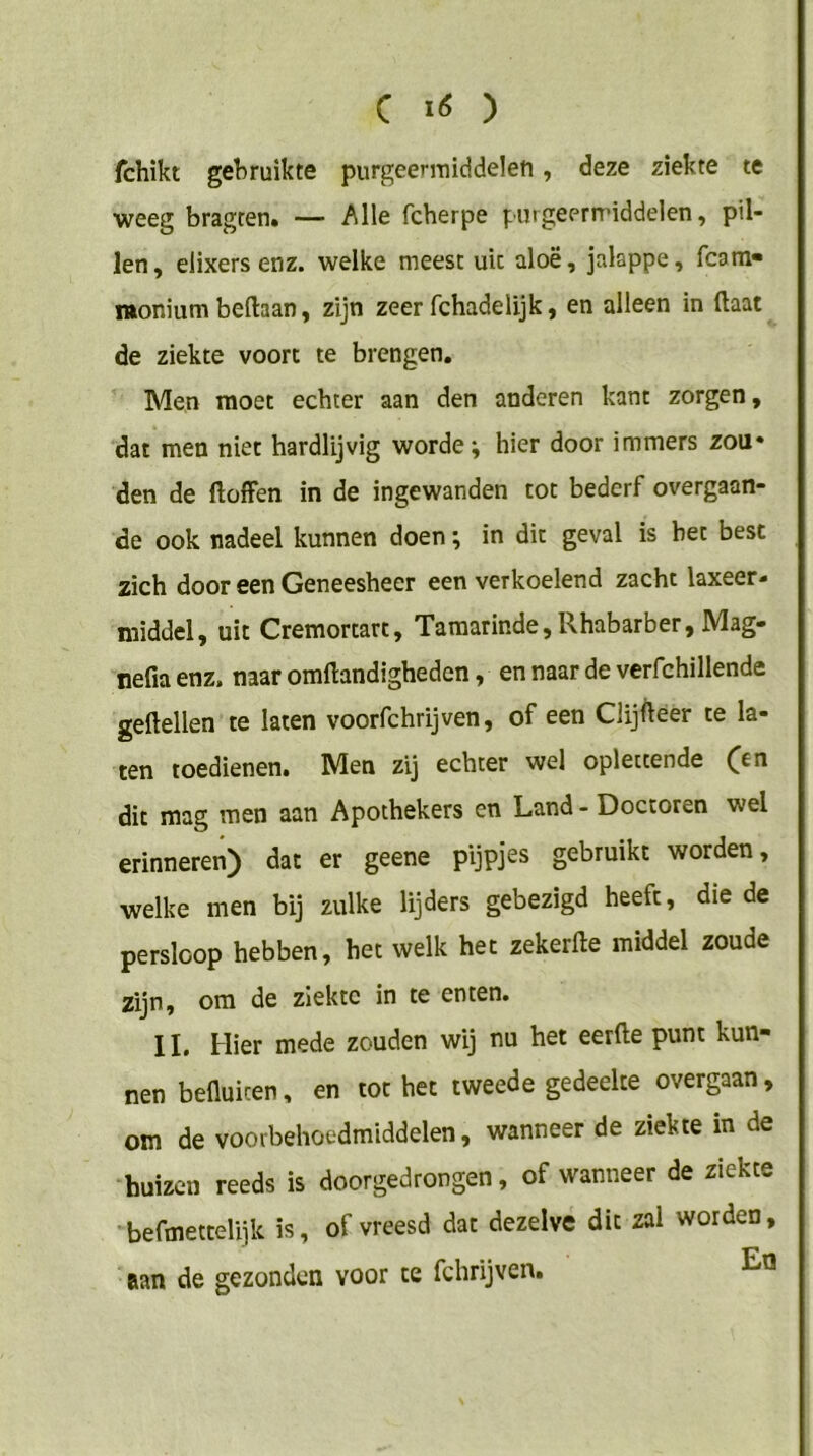 C ) fchikt gebruikte purgeermiddelen, deze ziekte te weeg bragten. — Alle fcherpe purgeermiddelen, pil- len, elixers enz. welke meest uit aloë, jalappe, fcam» monium beftaan, zijn zeer fchadelijk, en alleen in (laat de ziekte voort te brengen. Men moet echter aan den anderen kant zorgen, dat men niet hardlijvig worde; hier door immers zou* den de ftoffen in de ingewanden tot bederf overgaan- de ook nadeel kunnen doen; in dit geval is bet best zich door een Geneesheer een verkoelend zacht laxeer- middel, uit Cremortart, Tamarinde, Rhabarber, Mag- nefia enz. naar omftandigheden, en naar de verfchillende geftellen te laten voorfchrijven, of een Clijfteer te la- ten toedienen. Men zij echter wel oplettende (^n dit mag men aan Apothekers en Land - Doctoren wel erinneren) dat er geene pijpjes gebruikt worden, welke men bij zulke lijders gebezigd heeft, die de perslcop hebben, het welk het zekerlle middel zoude zijn, om de ziekte in te enten. 11. Hier mede zouden wij nu het eerde punt kun- nen befluicen, en tot het tweede gedeelte overgaan, om de voorbehoedmiddelen, wanneer de ziekte in de huizen reeds is doorgedrongen, of wanneer de ziekte befmettelijk is, of vreesd dat dezelve dit zal worden, aan de gezonden voor te fchrijven.
