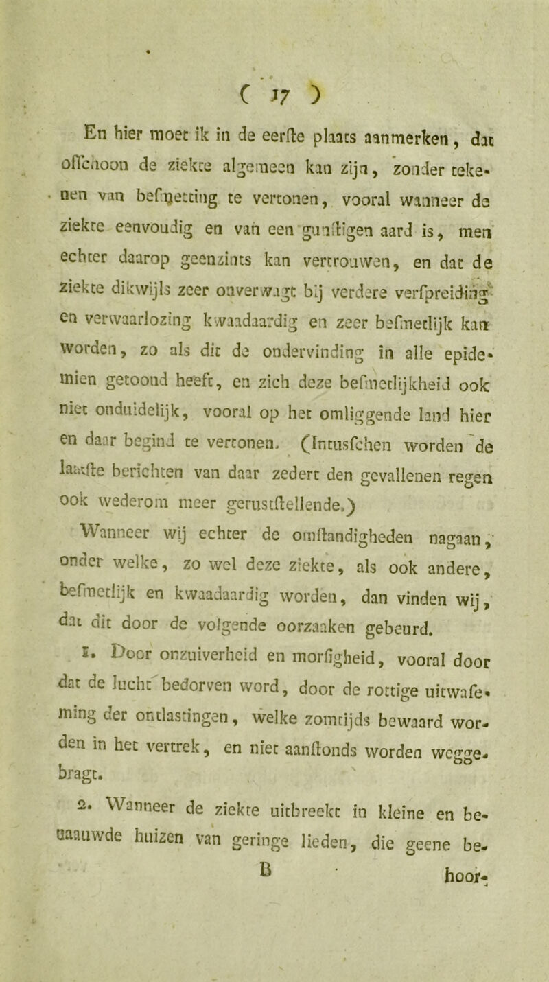 En hier moet ik in de eerlle pliacs aanmerken , dat üfic.ioon de ziekce al^^eineen kan zijn, 'zonder teke- nen van befijetcing te vertonen, vooral wanneer de ziekte eenvoudig en van een gunïdigen aard is, men echter daarop geenzints kan vertrouwen, en dat de ziekte dikwijls zeer oaverwagt bij verdere verfpreiding*^ en verwaarlozing kwaadaardig en zeer befmetlijk kan worden, zo als dit de ondervinding in alle epide- mien getoond heeft, en zich deze befiiWtlijkheid ook niet onduidelijk, vooral op het omliggende land hier en daar begind te vertonen. (Intiisfchen worden 'de laatfte berichten van daar zedert den gevallenen re^-en ook wederom meer gerustllellende,) Wanneer wij echter de oinftandigheden nagaan, onder welke, zo wel deze ziekte, als ook andere, befmetlijk en kwaadaardig worden, dan vinden wij, dat dit door de volgende oorzaaken gebeurd. 1. Door onzuiverheid en morfigheid, vooral door dat de lucht bedorven word, door de rottige uitwafe- ming der ontlastingen, welke zomtijds bewaard wor- den in het vertrek, en niet aanltonds worden bragc. 2. Wanneer de ziekte uitbreekt in kleine en be- aaauwde huizen van geringe lieden, die geene be- ^ hoor-