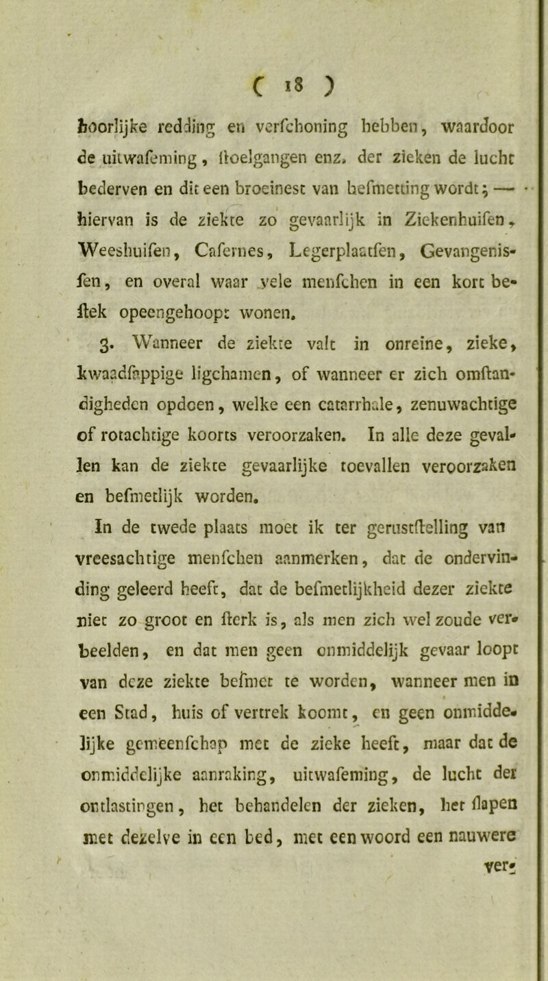 Jïoorlijke redding en verfchoning hebben, waardoor de uiLwafeming, lloelgangen enz, der zieken de lucht bederven en dit een broeinest van hefmetcing wordt; — hiervan is de ziekte zo gevaarlijk in Ziekenhuifen, Weesbuifen, Cafernes, Legerplaatfen, Gevangenis- fen, en overal waar yele menfchen in een kort be- llek opeengehoopt wonen. 3. Wanneer de ziekte valt in onreine, zieke, Itwaadfappige ligchanien, of wanneer er zich oraftan- digheden opdcen, welke een catarrbale, zenuwachtige of rotachtige koorts veroorzaken. In alle deze geval- len kan de ziekte gevaarlijke toevallen veroorzaken en befmetlijk worden, In de cwede plaats moet ik ter gerustdelling van vreesachtige menfchen aanmerken, dat de ondervin- ding geleerd heeft, dat de befmetlijkheid dezer ziekte niet zo groot en flcrk is, als men zich wel zoude ver- beelden , en dat men geen onmiddelijk gevaar loopt van deze ziekte befmee te worden, wanneer men in een Stad, huis of vertrek koomt, en geen onmidde- lijke gemeenfehop met de zieke heeft, maar dat de onmiddelijke aanraking, uitwafeming, de lucht der ontlastingen, het behandelen der zieken, her fapen met dezelve in een bed, met een woord een nauwere ver*
