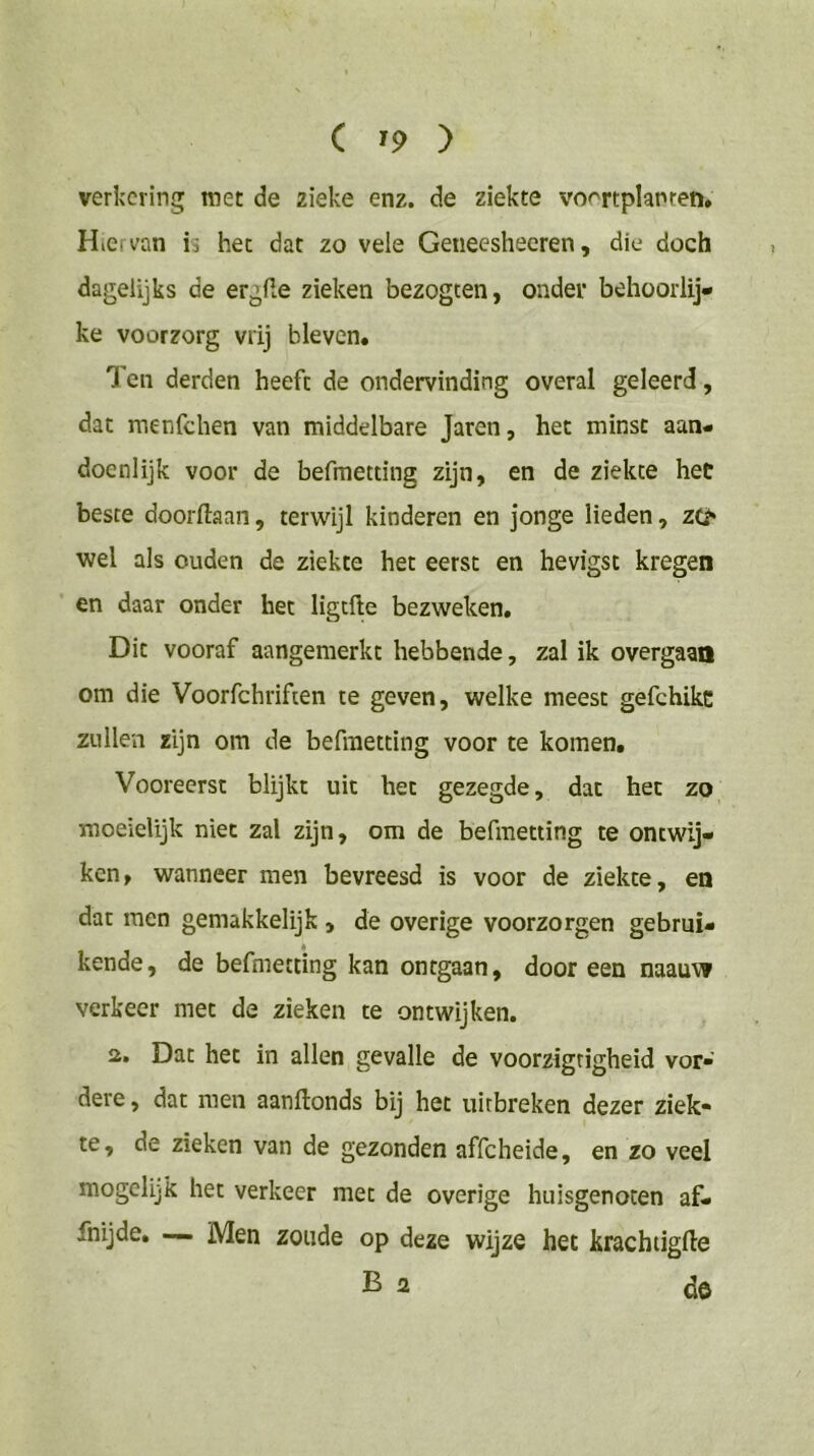 verkering met de zieke enz. de ziekte vo'^rtplanren. Hiervan ii het dat zo vele Geneesheeren, die doch dagelijks de ergfte zieken bezogcen, onder behoorlij- ke voorzorg vrij bleven. Ten derden heeft de ondervinding overal geleerd, dat menfehen van middelbare Jaren, het minst aan- doénlijk voor de befmetting zijn, en de ziekte het beste doorftaan, terwijl kinderen en jonge lieden, zo wel als ouden de ziekte het eerst en hevigst kregen en daar onder het ligtfte bezweken. Dit vooraf aangemerkt hebbende, zal ik overgaan om die Voorfchrifien te geven, welke meest gefchikc zullen zijn om de befmetting voor te komen. Vooreerst blijkt uit het gezegde, dat het zo moeielijk niet zal zijn, om de befmetting te ontwij- ken, wanneer men bevreesd is voor de ziekte, en dat men gemakkelijk , de overige voorzorgen gebrui- kende, de befmetting kan ontgaan, dooreen naauw verkeer met de zieken te ontwijken. a. Dat het in allen gevalle de voorzigrigheid vor- dere, dat men aanftonds bij het uitbreken dezer ziek- te, de zieken van de gezonden affeheide, en zo veel mogelijk het verkeer met de overige huisgenoten af- fnijde, — Men zoude op deze wijze het krachdgfte Ba de
