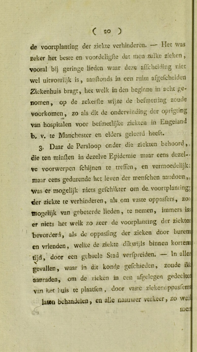 de voortplanting der ziekte verhinderen. Het was Zeker het beste en voordeli^lle dat vncn zulke z.ekcn ^ vooral bij geringe lieden waar deze affdieiding riet wel uitvoerlijk is, aanrtonds in een ruim afgefcheideu Ziekenhuis bragc, het welk inden beginne in acht ge- nomen, op de zekerfte wijze de befmeiting zoude voorkomen, zo als dit de ondervinding der oprigting van hospitalen voor befmetlijke ziekten in Engeland b, V, te Manchester en elders geleerd heeft. 3. Daar de Persloop onder die ziekten behoord,, die ten minüen in dezelve Epidemie maar eens dezel-. ve voorwerpen fchljnen te treffen, en vermoeaelijk. maar eens gedurende het leven der menfehen aandoen,, was er mogelijk niets gefchikter om de. voortplanting^ der ziekte te verhinderen, als om vaste oppasfers, zo) Tïiogelijk van gebeterde lieden, te nemen, immers is:> er niets het welk zo zeer de voorplanting der ziekcee bevorderd, als de oppasling der zieken door burem en vrienden, welke de ziekte dikwijls binnen korteni tijd, door een gehvele Stad verfpreiden. In alle: gevallen, waar in dit konde gefchieden, zoude ili aanraden, om de zieken in een afgelegen gedeelte: van het l uis te plaatfen , door vas'C zieken, ppasferes hm behanJfcien, en alle naauwer veikeer, zo we.1 me.