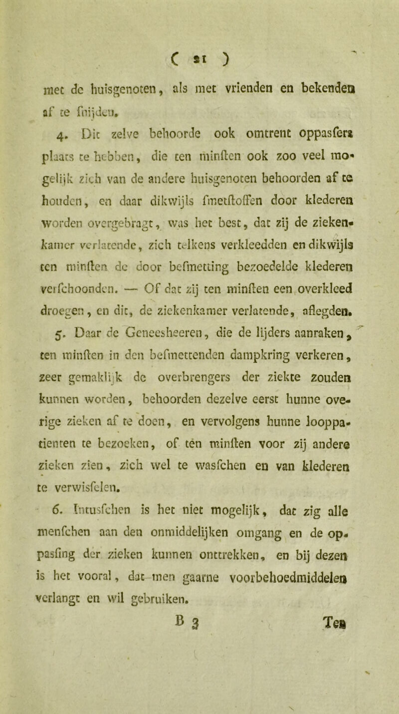 mee de huisgenoten, als met vrienden en bekenden af te fniidcii, 4. Die zelve behoorde ook omtrent oppasfer* phacs te hebben, die ten minden ook zoo veel rao- gelijk zich van de andere huisgenoten behoorden af cc honden, en daar dikwijls fmetdolFen door klederen worden overgebragt, was het best, dat zij de zieken- 'V kamer verlatende, zich telkens verkleedden endikvvijls ten minden de door befmetting bezoedelde klederen vei fchoondcn. — Of dat zij ten minden een overkleed droegen, en dit, de ziekenkamer verlatende, adegden. 5. Daar de Geneeshseren, die de lijders aanraken , ^ ten minden in den befmettenden dampkring verkeren, zeer gemaklijk dc overbrengers der ziekte zouden kunnen worden, behoorden dezelve eerst hunne ove- rige zieken af te doen, en vervolgens hunne looppa- tienren te bezoeken, of tén minden voor zij andere zieken zien, zich wel te w'asfchen en van klederen te verwisfclen. 6. Intiisfchen is het niet mogelijk, dat zig alle menfehen aan den onmiddelijken omgang en de op- pasfing der zieken kunnen onttrekken, en bij dezen is het vooral, dat men gaarne voorbehoedmiddelen verlangt en wil gebruiken. B 3 Tea X