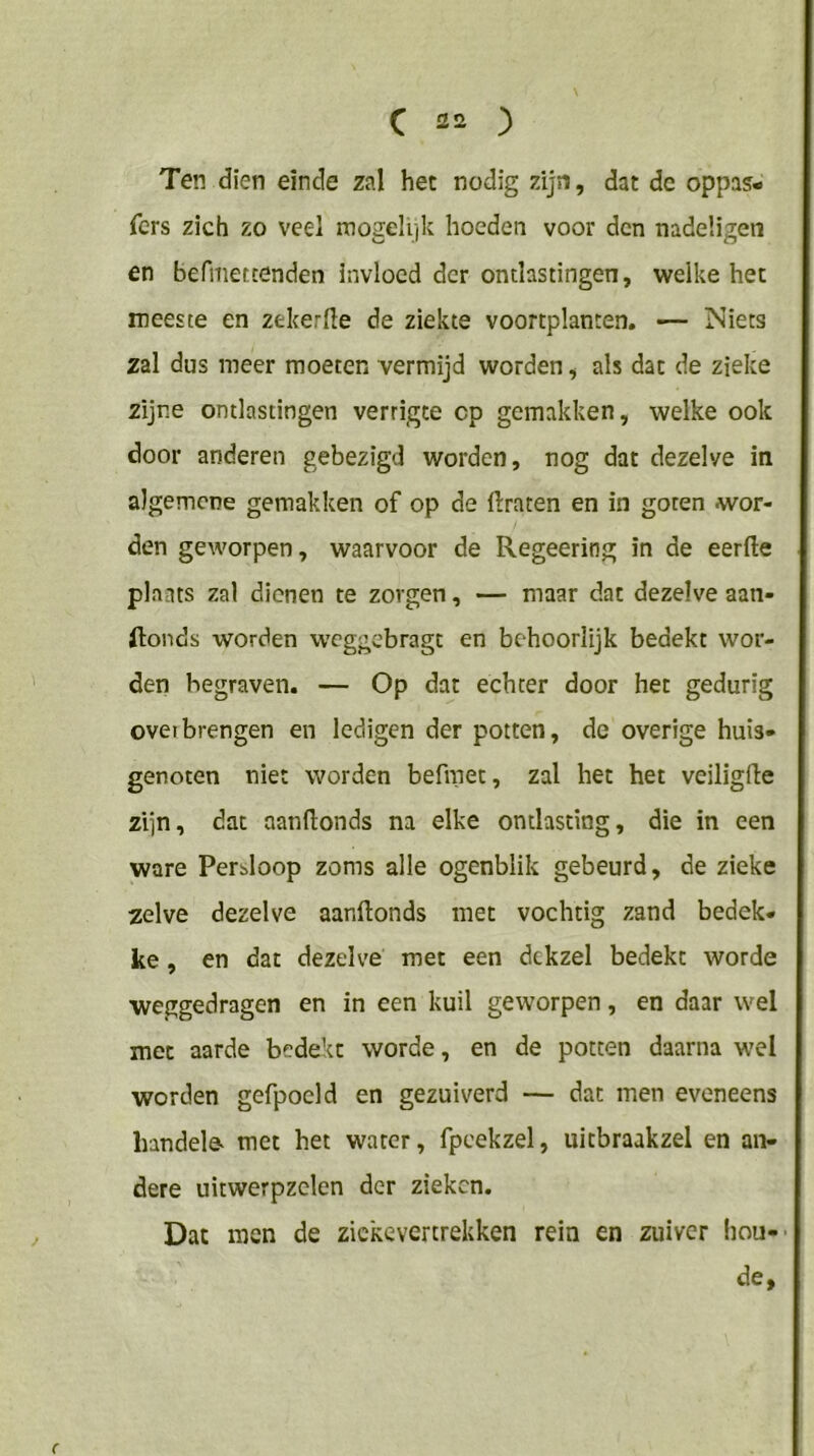 Ten dien einde zal het nodig zijn, dat de oppas- fcrs zich zo veel mogelijk hoeden voor den nadeligeii en befmetcenden invloed der ontlastingen, welke het meeste en zekerfte de ziekte voortplanten. — Niets zal dus meer moeten vermijd worden, als dat de zieke zijne ontlastingen verrigte cp gemakken, welke ook door anderen gebezigd worden, nog dat dezelve in algemene gemakken of op de ftraten en in goten wor- den geworpen, waarvoor de Regeering in de eerfte plaats zal dienen te zorgen, — maar dat dezelve aan- ftonds worden weggebragt en behoorlijk bedekt wor- den begraven. — Op dat echter door het gedurig ovetbrengen en ledigen der potten, de overige huis- genoten niet worden befmec, zal het het veiligfle zijn, dat aanflonds na elke ontlasting, die in een ware Perbloop zoms alle ogenblik gebeurd, de zieke zelve dezelve aanflonds met vochtig zand bedek- ke , en dat dezelve met een dekzel bedekt worde weggedragen en in een kuil geworpen, en daar wel met aarde bedekt worde, en de potten daarna wel worden gefpoeld en gezuiverd — dat men eveneens liandele- met het water, fpcekzel, uitbraakzel en an- dere uitwerpzelen der zieken. Dat men de zickevertrekken rein en zuiver hou- de, (
