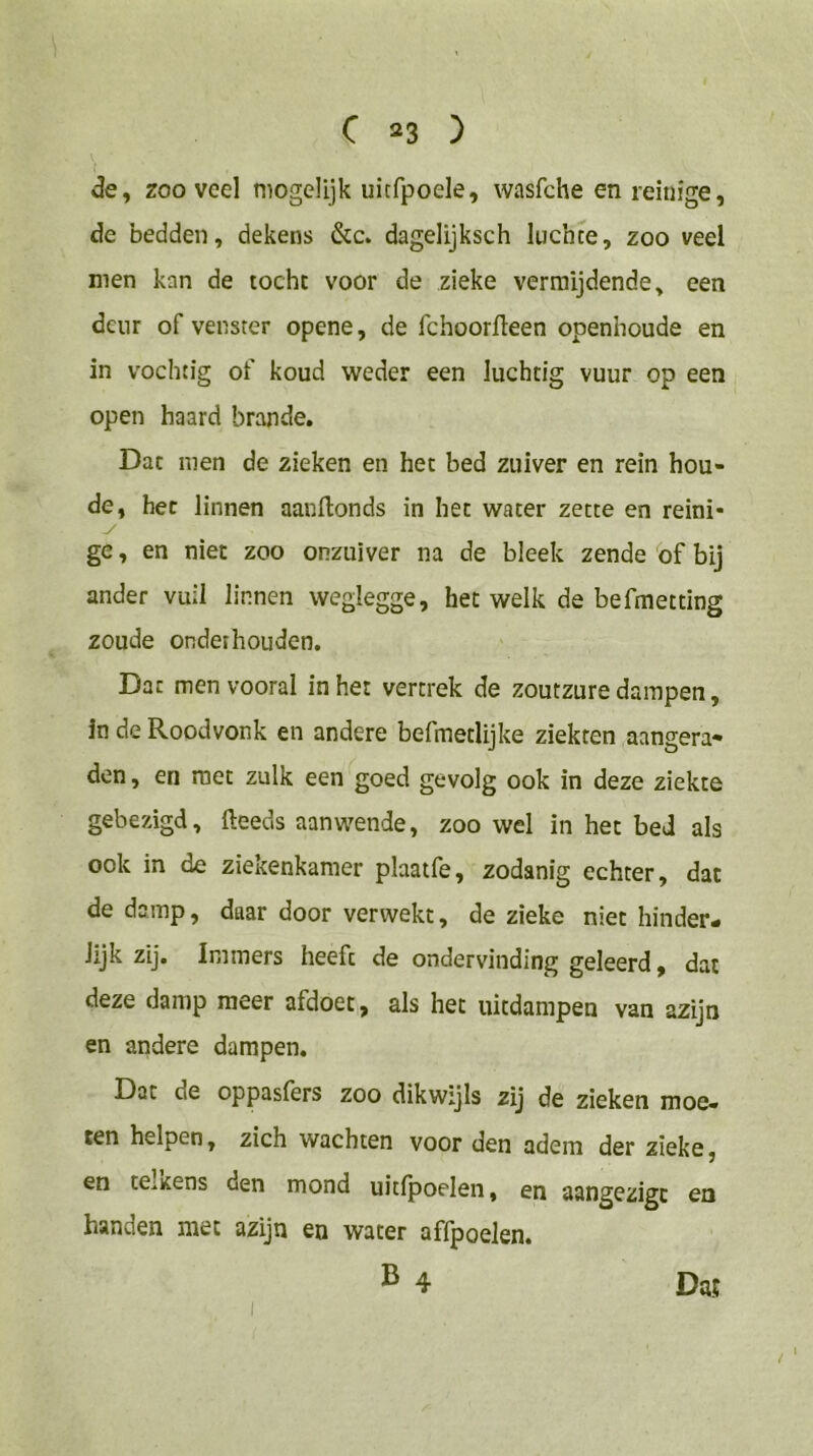 de, zooveel niogelijk uitfpoele, wasfche en reinfge, de bedden, dekens &c. dagelijksch luchce, zoo veel men kan de tocht voor de zieke vermijdende, een deur of venster opene, de fchoorfleen openhoude en in vochtig of koud weder een luchtig vuur op een open haard brande. Dat men de zieken en het bed zuiver en rein bou- de, het linnen aanftonds in het water zette en reini- ge, en niet zoo onzuiver na de bleek zende of bij ander vuil linnen weglegge, het welk de befmetting zoude onderhouden. Dat men vooral in het vertrek de zoutzure dampen, in de Roodvonk en andere befmetlijke ziekten aangera- den , en met zulk een goed gevolg ook in deze ziekte gebezigd, (leeds aanwende, zoo wel in het bed als ook in de ziekenkamer plaatfe, zodanig echter, dat de damp, daar door verwekt, de zieke niet hinder- Jijk zij. Immers heeft de ondervinding geleerd, dat deze damp meer afdoet, als het uitdampen van azijn en andere dampen. Dat de oppasfers zoo dikwijls zij de zieken moe- ten helpen, zich wachten voor den adem der zieke, en tCiicens den mond uitfpoelen, en aangezigc en handen met azijn en water affpoelen. ® 4 Da! /