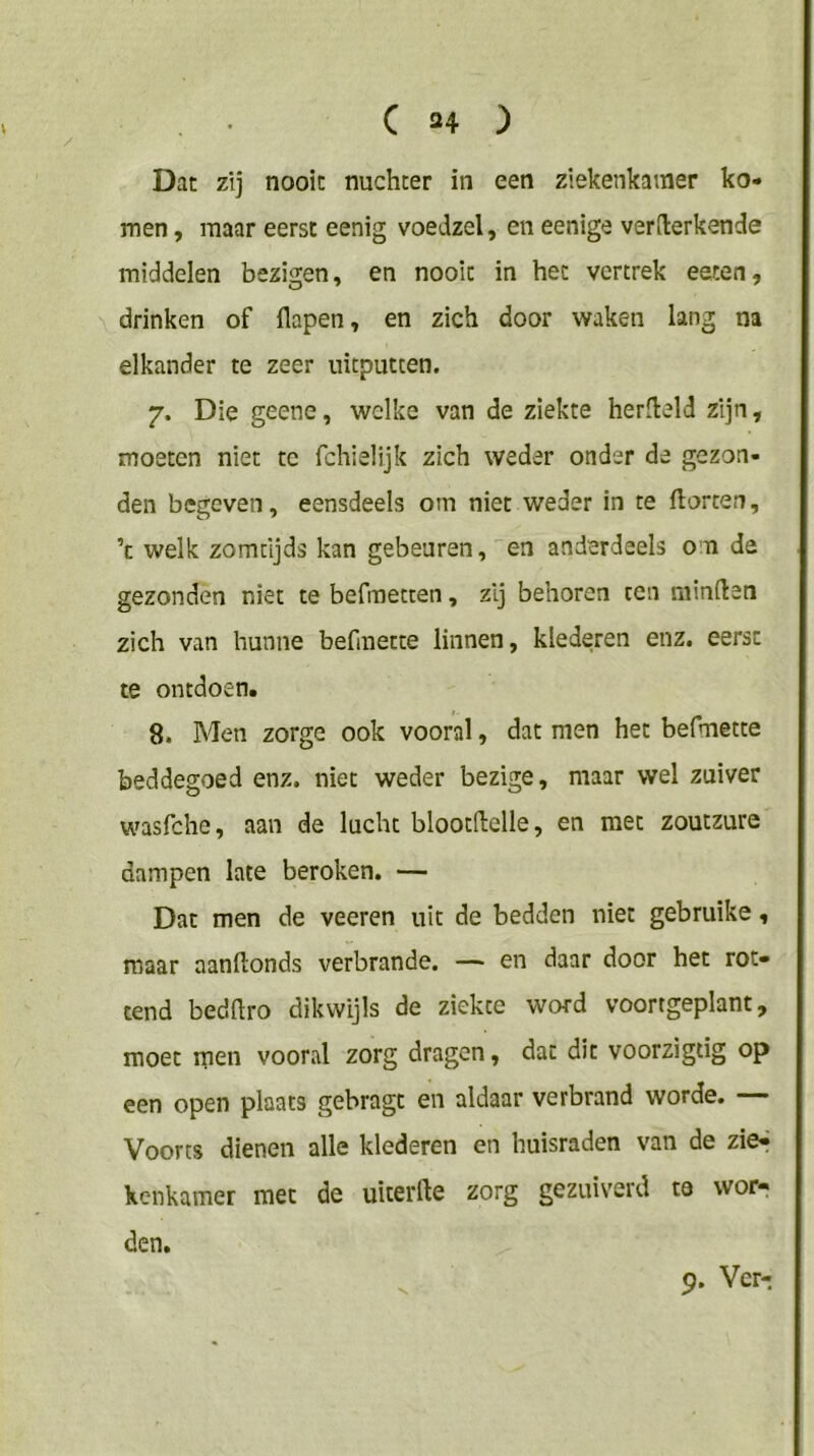 Dat zij nooit nuchter in een ziekenkamer ko- men , maar eerst eenig voedzel, en eenige verderkende middelen bezigen, en nooit in het vertrek eeten, drinken of ilapen, en zich door waken lang na elkander te zeer uitputten. 7. Die geene, welke van de ziekte herdeld zijn, moeten niet te fchielijk zich weder onder de gezon- den begeven, eensdeels om niet weder in te florten, ’c welk zomtljds kan gebeuren, en anderdeels om de gezonden niet te befraetten, zij behoren ten minden zich van hunne befmette linnen, klederen enz. eerst te ontdoen. 8. Men zorge ook vooral, dat men het befmette beddegoed enz. niet weder bezige, maar wel zuiver wasfehe, aan de lucht blootdelle, en met zoutzure dampen late beroken. — Dat men de veeren uit de bedden niet gebruike, maar aanftonds verbrande. — en daar door het rot- tend beddro dikwijls de ziekte word voortgeplant, moet men vooral zorg dragen, dat dit voorzigtig op een open plaats gebragt en aldaar verbrand worde. — Voorts dienen alle klederen en huisraden van de zie^ kenkamer met de uiterfte zorg gezuiverd ta wor- den. V 9. Ver-