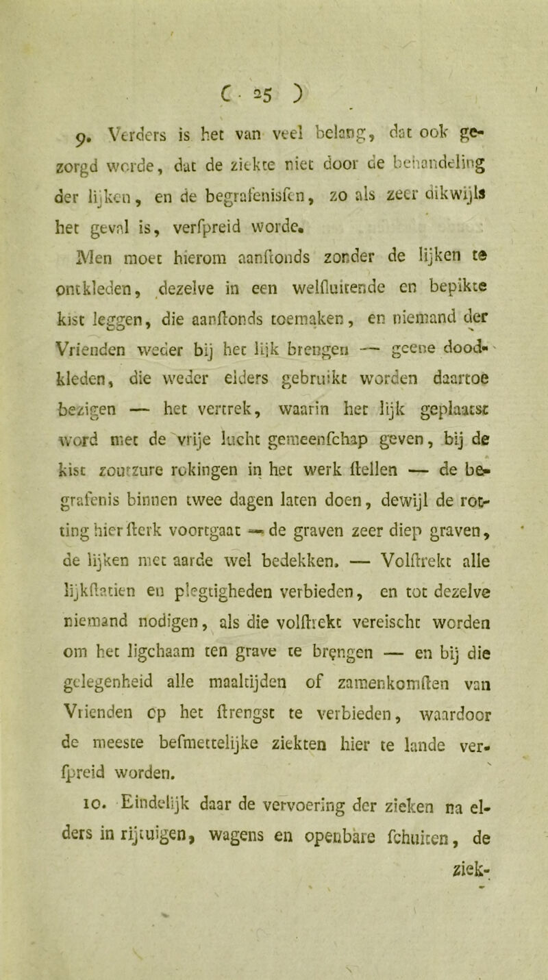 9, Verders is het van veel belang, dat ook ge- zorgd worde, dat de ziekte niet door de behandeling der lijken, en de begralenisfen, zo als zeer dikwijls het geval is, verfpreid worde* Men moet hierom aanftonds zonder de lijken te ontkleden, dezelve in een welfiuitende en bepikte kist leggen, die aanllonds toeraaken, en niemand der Vrienden weder bij het lijk brengen — gcene dood-' kleden, die weder elders gebruikt worden daartoe bezigen — het vertrek, waarin het lijk geplaatst word met de vrije lucht geraeenfehap geven, bij de * kist zoutzure rokingen iri het werk Hellen — de be?- grafenis binnen twee dagen laten doen, dewijl de rot- ting hier llerk voortgaat — de graven zeer diep graven, de lijken met aarde wel bedekken. — VolHrekt alle lijkftatien en plegtigheden verbieden, en tot dezelve niemand nodigen, als die volHiekt vereischt worden om het Jigchaam ten grave te brengen — en bij die gelegenheid alle maaltijden of zamenkomHen van Vrienden cp het ftrengst te verbieden, waardoor de meeste befmettelijke ziekten hier te lande ver- Ipreid worden. 10. Eindelijk daar de vervoering der zieken na el- ders in rijtuigen, wagens en openbare fchuicen, de 2iek- N