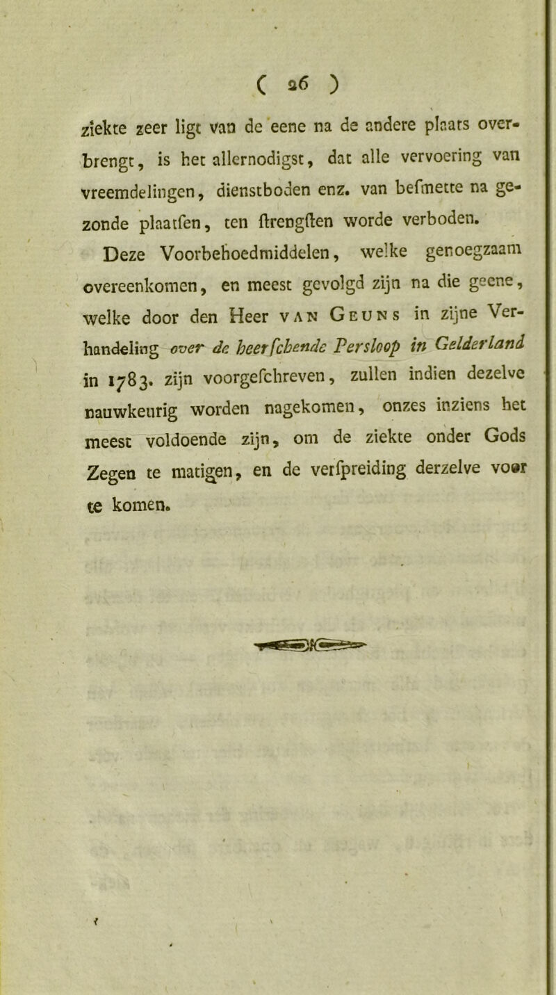 ( ) ziekte zeer ligt van de eene na de andere plaats over- brengt, is het allernodigst, dat alle vervoering van vreemdelingen, dienstboden enz. van befmette na ge- zonde plaatfen, ten ftrengften worde verboden. Deze Voorbehoedmiddelen, welke genoegzaam overeenkomen, en meest gevolgd zijn na die geene, welke door den Heer van Geuns in zijne Ver- handeling over dc heerfchende Persloop in Gelderland in 1783. zijn voorgefchreven, zullen indien dezelve nauwkeurig worden nagekomen, onzes inziens het meest voldoende zijn, om de ziekte onder Gods Zegen te matigen, en de verfpreiding derzelve vow te komen. <