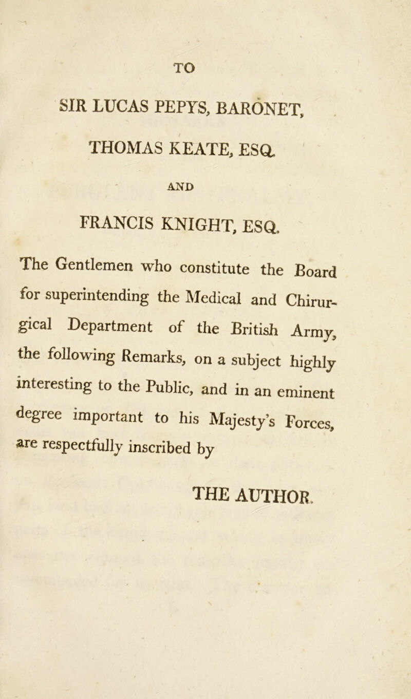 TO SIR LUCAS PEPYS, BARONET, THOMAS KEATE, ESa AND FRANCIS KNIGHT, ESQ, The Gentlemen who constitute the Board for superintending the Medical and Chirur- gical Department of the British Army, the following Remarks, on a subject highly interesting to the Public, and in an eminent degree important to his Majesty’s Forces, are respectfully inscribed by THE AUTHOR,