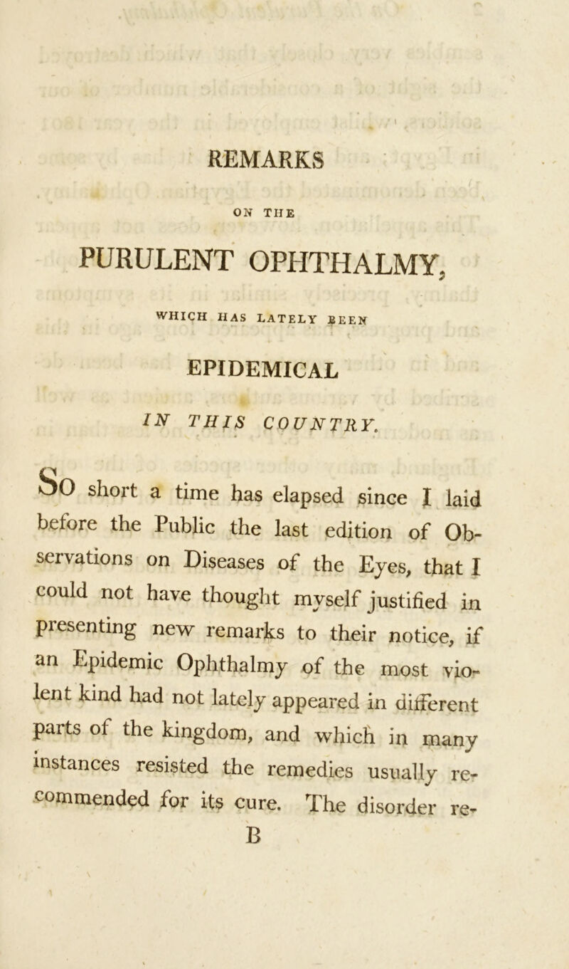 ON THE PURULENT OPHTHALMY. WHICH HAS LATELY BEEN EPIDEMICAL IN THIS COUNTRY. So short a time has elapsed since I laid before the Public the last edition of Ob- servations on Diseases of the Eyes, that I could not have thought myself justified in presenting new remarks to their notice, if an Epidemic Ophthalmy of the most vio- lent kind had not lately appeared in different parts of the kingdom, and which in many instances resisted the remedies usually re- commended for its cure. The disorder re- \ B