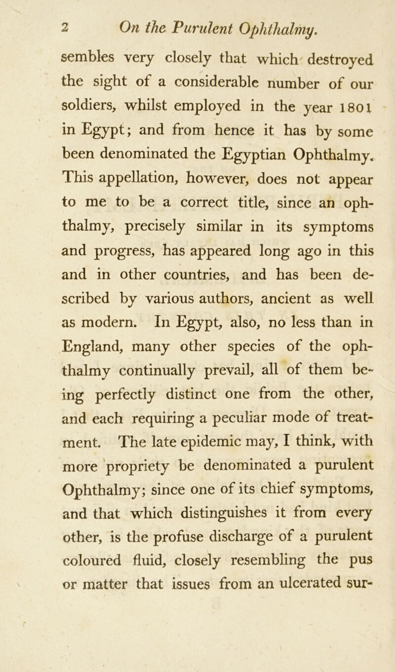 sembles very closely that which destroyed the sight of a considerable number of our soldiers, whilst employed in the year 1801 in Egypt; and from hence it has by some been denominated the Egyptian Ophthalmy* This appellation, however, does not appear to me to be a correct title, since an oph- thalmy, precisely similar in its symptoms and progress, has appeared long ago in this and in other countries, and has been de- scribed by various authors, ancient as well as modern. In Egypt, also, no less than in England, many other species of the oph- thalmy continually prevail, all of them be- ing perfectly distinct one from the other, and each requiring a peculiar mode of treat- ment. The late epidemic may, I think, with more propriety be denominated a purulent Ophthalmy; since one of its chief symptoms, and that which distinguishes it from every other, is the profuse discharge of a purulent coloured fluid, closely resembling the pus or matter that issues from an ulcerated sur-