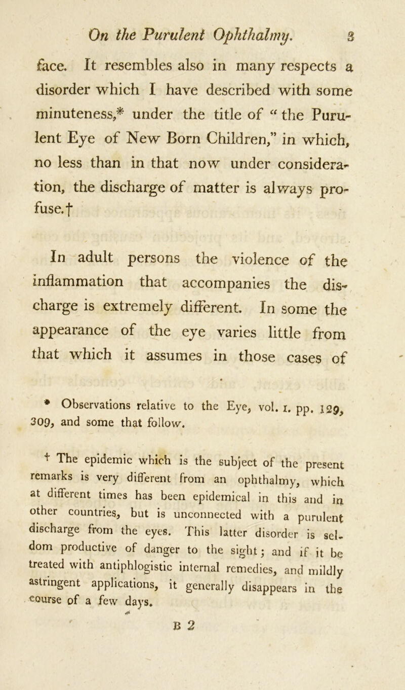 face. It resembles also in many respects a disorder which I have described with some minuteness,* under the title of “ the Puru- lent Eye of New Born Children,” in which, no less than in that now under considera- tion, the discharge of matter is always pro- fuse, f In adult persons the violence of the inflammation that accompanies the dis- charge is extremely different. In some the appearance of the eye varies little from that which it assumes in those cases of # Observations relative to the Eye, vol. i. pp. iQgy 309, and some that follow. f The epidemic which is the subject of the present remarks is very different from an ophthalmy, which at different times has been epidemical in this and in other countries, but is unconnected with a purulent discharge from the eyes. This latter disorder is sel- dom productive of danger to the sight; and if it be treated with antiphlogistic internal remedies, and mildly astringent applications, it generally disappears in the course of a few days.