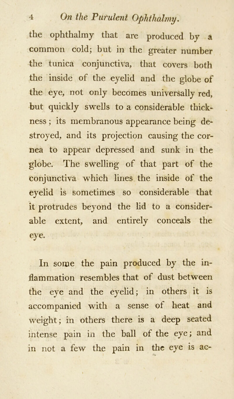 the ophthalmy that are produced by a common cold; but in the greater number the tunica conjunctiva, that covers both the inside of the eyelid and the globe of the eye, not only becomes universally red, but quickly swells to a considerable thick- ness ; its membranous appearance being de- stroyed, and its projection causing the cor- nea to appear depressed and sunk in the globe. The swelling of that part of the conjunctiva which lines the inside of the eyelid is sometimes so considerable that it protrudes beyond the lid to a consider- able extent, and entirely conceals the eye. In some the pain produced by the in- flammation resembles that of dust between the eye and the eyelid; in others it is accompanied with a sense of heat and weight; in others there is a deep seated intense pain in the ball of the eye; and in not a few the pain in the eye is ac-