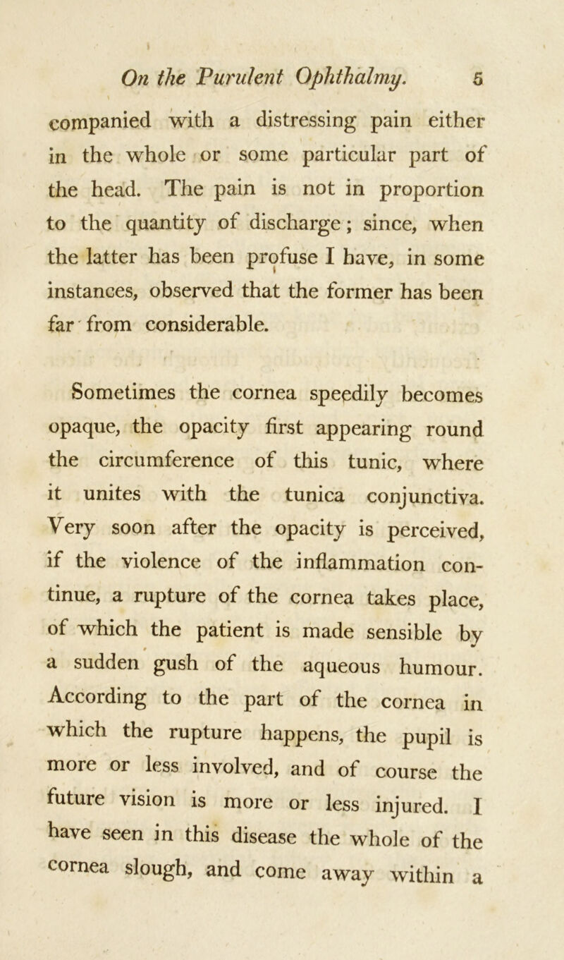 companied with a distressing pain either in the whole or some particular part of the head. The pain is not in proportion to the quantity of discharge; since, when the latter has been profuse I have, in some instances, observed that the former has been far from considerable. Sometimes the cornea speedily becomes opaque, the opacity first appearing round the circumference of this tunic, where it unites with the tunica conjunctiva. Very soon after the opacity is perceived, if the violence of the inflammation con- tinue, a rupture of the cornea takes place, of which the patient is made sensible bv a sudden gush of the aqueous humour. According to the part of the cornea in which the rupture happens, the pupil is more or less involved, and of course the future vision is more or less injured. ] have seen in this disease the whole of the cornea slough, and come away within a