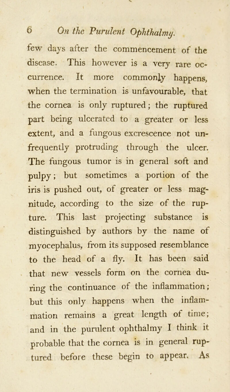 few days after the commencement of the disease. This however is a very rare oc- currence. It more commonly happens, when the termination is unfavourable, that the cornea is only ruptured; the ruptured part being ulcerated to a greater or less extent, and a fungous excrescence not un- frecjuently protruding through the ulcer. The fungous tumor is in general soft and pulpy; but sometimes a portion of the iris is pushed out, of greater or less mag- nitude, according to the size of the rup- ture. This last projecting substance is distinguished by authors by the name of myoeephalus, from its supposed resemblance to the head of a fly. It has been said that new vessels form on the cornea du- ring the continuance of the inflammation; but this only happens when the inflam- mation remains a great length of time; and in the purulent ophthalmy I think it probable that the cornea is in general rup- tured before these begin to appear. As