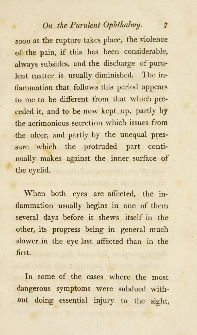soon as the rupture takes place, the violence of the pain, if this has been considerable, always subsides, and the discharge of puru- lent matter is usually diminished. The in- flammation that follows this period appears to me to be different from that which pre- ceded it, and to be now kept up, partly by the acrimonious secretion which issues from the ulcer, and partly by the unequal pres- sure which the protruded part conti- nually makes against the inner surface of the eyelid. When both eyes are affected, the in- flammation usually begins in one of them several days before it shews itself in the other, its progress being in general much slower in the eye last affected than in the first. In some of the cases where the most dangerous symptoms were subdued with- out doing essential injury to the sight,