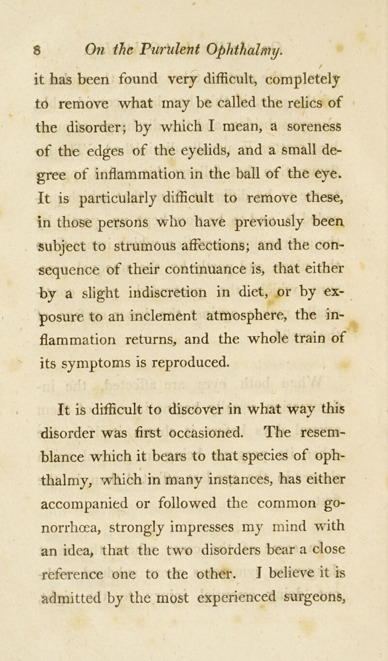 it has been found very difficult, completely to remove what may be called the relics of the disorder; by which I mean, a soreness of the edges of the eyelids, and a small de- gree of inflammation in the ball of the eye. It is particularly difficult to remove these, in those persons who have previously been subject to strumous affections; and the con- sequence of their continuance is, that either by a slight indiscretion in diet, or by ex- posure to an inclement atmosphere, the in- flammation returns, and the whole train of its symptoms is reproduced. It is difficult to discover in what way this disorder was first occasioned. The resem- blance which it bears to that species of oph- # thalmy, which in many instances, has either accompanied or followed the common go- norrhoea, strongly impresses my mind with an idea, that the two disorders bear a close reference one to the other. I believe it is admitted by the most experienced surgeons.