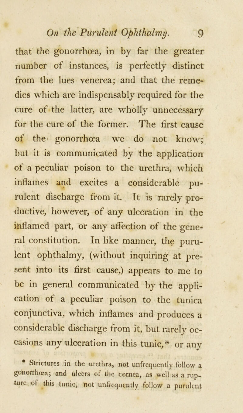 that the gonorrhoea, in by far the greater number of instances, is perfectly distinct from the lues venerea; and that the reme- dies which are indispensably required for the cure of the latter, are wholly unnecessary for the cure of the former. The first cause of the gonorrhoea we do not know; but it is communicated by the application of a peculiar poison to the urethra, which inflames and excites a considerable pu- rulent discharge from it. It is rarely pro- ductive, however, of any ulceration in the inflamed part, or any affection of the gene- ral constitution. In like manner, the puru- lent ophthalmy, (without inquiring at pre- sent into its first cause,) appears to me to be in general communicated by the appli- cation of a peculiar poison to the tunica conjunctiva, which inflames and produces a considerable discharge from it, but rarely oc- casions any ulceration in this tunic, * or any # Strictures in the urethra, not unfrequently follow a gonorrhoea; and ulcers of the cornea, as well as a rup- ture of this tunic, not unfrequently follow a purulent