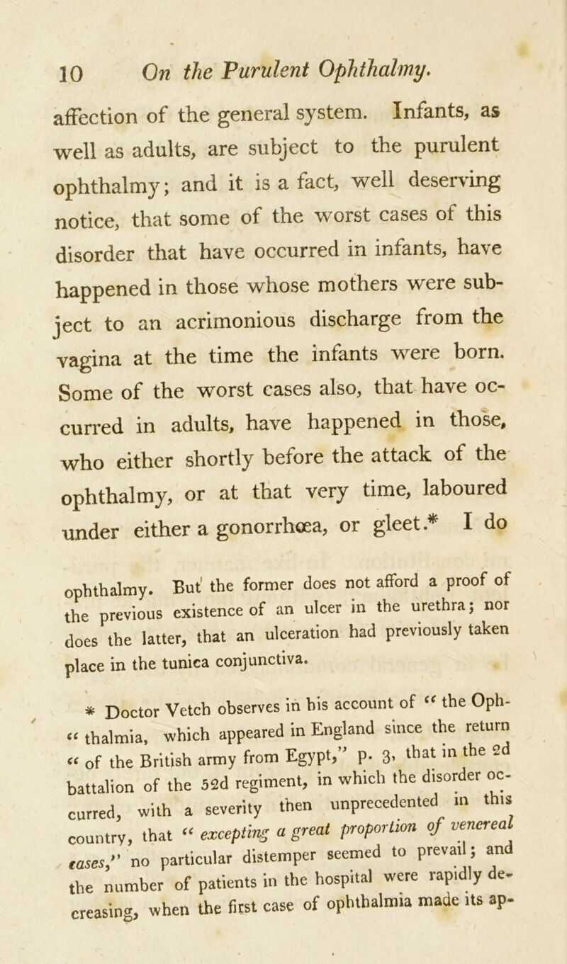affection of the general system. Infants, as well as adults, are subject to the purulent ophthalmy; and it is a fact, well deserving notice, that some of the worst cases of this disorder that have occurred in infants, have happened in those whose mothers were sub- ject to an acrimonious discharge from the vagina at the time the infants were born. Some of the worst cases also, that have oc- curred in adults, have happened in those, who either shortly before the attack of the ophthalmy, or at that very time, laboured under either a gonorrhoea, or gleet .* I do ophthalmy. But’ the former does not afford a proof of the previous existence of an ulcer in the urethra; nor does the latter, that an ulceration had previously taken place in the tunica conjunctiva. * Doctor Vetch observes in his account of “ the Oph- ct thalmia, which appeared in England since the return “ of the British army from Egypt,” p. 3* that in the 2d battalion of the 52d regiment, in which the disorder oc- curred, with a severity then unprecedented m this country, that “ excepting a great proportion of venereal eases,” no particular distemper seemed to prevat ; and the number of patients in the hospital were rapidly de- creasing, when the first case of ophthalmia made Us ap-